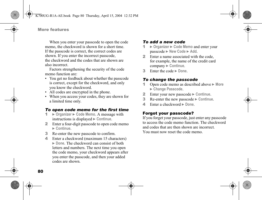 80More featuresWhen you enter your passcode to open the code memo, the checkword is shown for a short time. If the passcode is correct, the correct codes are shown. If you enter the incorrect passcode, the checkword and the codes that are shown are also incorrect.Factors strengthening the security of the code memo function are:• You get no feedback about whether the passcode is correct, except for the checkword, and only you know the checkword.• All codes are encrypted in the phone.• When you access your codes, they are shown for a limited time only.To open code memo for the first time1}Organizer }Code Memo. A message with instructions is displayed }Continue.2Enter a four-digit passcode to open code memo }Continue.3Re-enter the new passcode to confirm.4Enter a checkword (maximum 15 characters) }Done. The checkword can consist of both letters and numbers. The next time you open the code memo, your checkword appears after you enter the passcode, and then your added codes are shown.To add a new code1}Organizer }Code Memo and enter your passcode }New Code }Add.2Enter a name associated with the code, for example, the name of the credit card company }Continue.3Enter the code }Done.To change the passcode1Open code memo as described above }More }Change Passcode.2Enter your new passcode }Continue.3Re-enter the new passcode }Continue.4Enter a checkword }Done.Forgot your passcode?If you forget your passcode, just enter any passcode to access the code memo function. The checkword and codes that are then shown are incorrect. You must now reset the code memo.K700UG-R1A-AE.book  Page 80  Thursday, April 15, 2004  12:32 PM