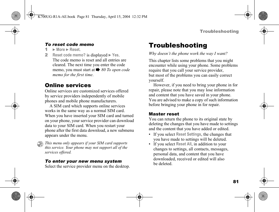 81TroubleshootingTo reset code memo1}More }Reset.2Reset code memo? is displayed }Yes. The code memo is reset and all entries are cleared. The next time you enter the code memo, you must start at %80 To open code memo for the first time.Online servicesOnline services are customized services offered by service providers independently of mobile phones and mobile phone manufacturers.A SIM card which supports online services works in the same way as a normal SIM card. When you have inserted your SIM card and turned on your phone, your service provider can download data to your SIM card. When you restart your phone after the first data download, a new submenu appears under the menu.To enter your new menu systemSelect the service provider menu on the desktop.TroubleshootingWhy doesn’t the phone work the way I want?This chapter lists some problems that you might encounter while using your phone. Some problems require that you call your service provider, but most of the problems you can easily correct yourself.However, if you need to bring your phone in for repair, please note that you may lose information and content that you have saved in your phone. You are advised to make a copy of such information before bringing your phone in for repair.Master resetYou can return the phone to its original state by deleting the changes that you have made to settings and the content that you have added or edited.• If you select Reset Settings, the changes that you have made to settings will be deleted.• If you select Reset All, in addition to your changes to settings, all contacts, messages, personal data, and content that you have downloaded, received or edited will also be deleted.This menu only appears if your SIM card supports this service. Your phone may not support all of the services offered.K700UG-R1A-AE.book  Page 81  Thursday, April 15, 2004  12:32 PM