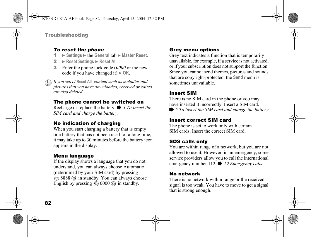 82TroubleshootingTo reset the phone1}Settings }the General tab }Master Reset.2}Reset Settings }Reset All.3Enter the phone lock code (0000 or the new code if you have changed it) }OK.The phone cannot be switched onRecharge or replace the battery. %5 To insert the SIM card and charge the battery.No indication of chargingWhen you start charging a battery that is empty or a battery that has not been used for a long time, it may take up to 30 minutes before the battery icon appears in the display.Menu languageIf the display shows a language that you do not understand, you can always choose Automatic (determined by your SIM card) by pressing 8888   in standby. You can always choose English by pressing   0000   in standby.Grey menu optionsGrey text indicates a function that is temporarily unavailable, for example, if a service is not activated, or if your subscription does not support the function. Since you cannot send themes, pictures and sounds that are copyright-protected, the Send menu is sometimes unavailable.Insert SIMThere is no SIM card in the phone or you may have inserted it incorrectly. Insert a SIM card. %5 To insert the SIM card and charge the battery.Insert correct SIM cardThe phone is set to work only with certain SIM cards. Insert the correct SIM card.SOS calls onlyYou are within range of a network, but you are not allowed to use it. However, in an emergency, some service providers allow you to call the international emergency number 112. %19 Emergency calls.No networkThere is no network within range or the received signal is too weak. You have to move to get a signal that is strong enough.If you select Reset All, content such as melodies and pictures that you have downloaded, received or edited are also deleted.K700UG-R1A-AE.book  Page 82  Thursday, April 15, 2004  12:32 PM