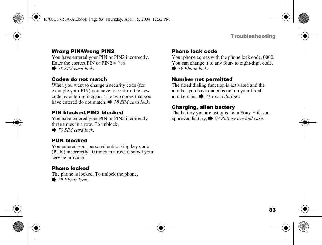 83TroubleshootingWrong PIN/Wrong PIN2You have entered your PIN or PIN2 incorrectly.Enter the correct PIN or PIN2 }Yes. %78 SIM card lock.Codes do not matchWhen you want to change a security code (for example your PIN) you have to confirm the new code by entering it again. The two codes that you have entered do not match. %78 SIM card lock.PIN blocked/PIN2 blockedYou have entered your PIN or PIN2 incorrectly three times in a row. To unblock, %78 SIM card lock.PUK blockedYou entered your personal unblocking key code (PUK) incorrectly 10 times in a row. Contact your service provider.Phone lockedThe phone is locked. To unlock the phone, %79 Phone lock.Phone lock codeYour phone comes with the phone lock code, 0000. You can change it to any four- to eight-digit code. %79 Phone lock.Number not permittedThe fixed dialing function is activated and the number you have dialed is not on your fixed numbers list. %31 Fixed dialing.Charging, alien batteryThe battery you are using is not a Sony Ericsson-approved battery, %87 Battery use and care.K700UG-R1A-AE.book  Page 83  Thursday, April 15, 2004  12:32 PM