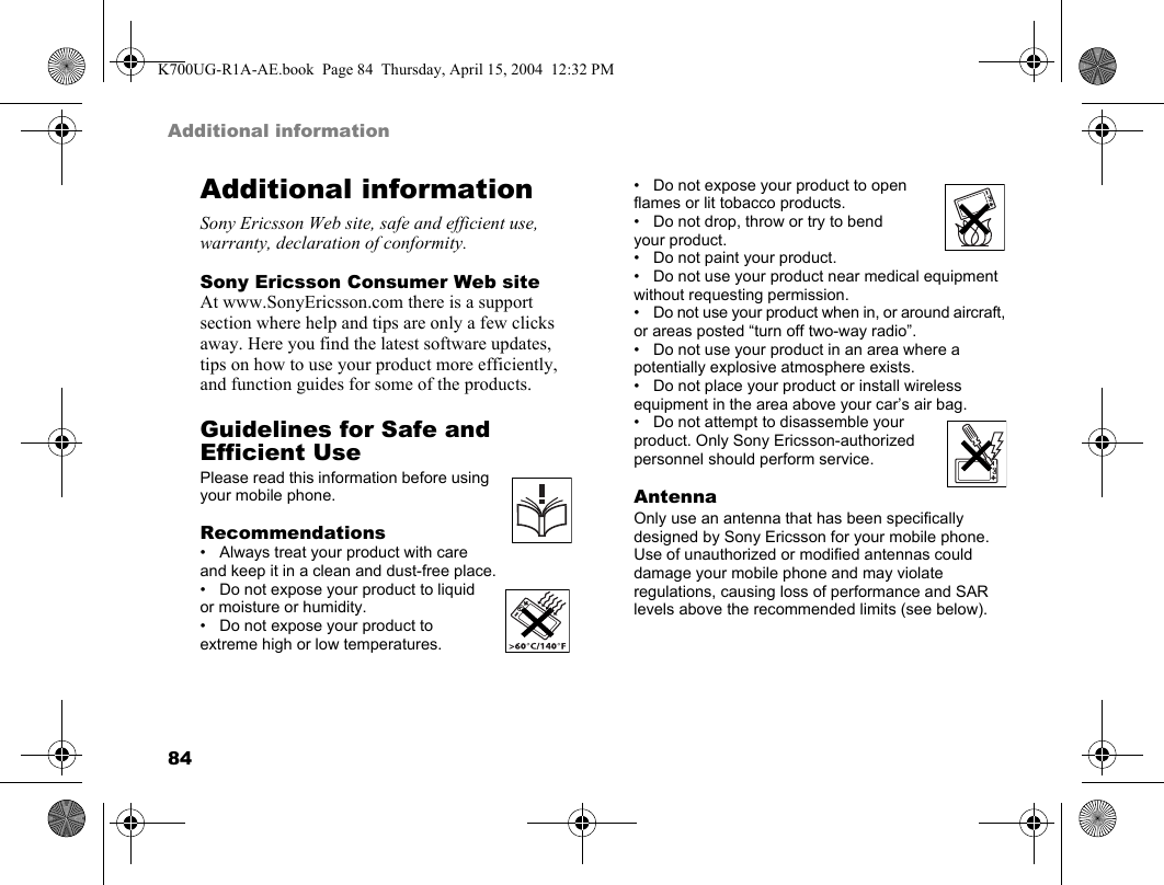 84Additional informationAdditional informationSony Ericsson Web site, safe and efficient use, warranty, declaration of conformity.Sony Ericsson Consumer Web siteAt www.SonyEricsson.com there is a support section where help and tips are only a few clicks away. Here you find the latest software updates, tips on how to use your product more efficiently, and function guides for some of the products.Guidelines for Safe and Efficient UsePlease read this information before using your mobile phone.Recommendations• Always treat your product with care and keep it in a clean and dust-free place.• Do not expose your product to liquid or moisture or humidity.• Do not expose your product to extreme high or low temperatures.• Do not expose your product to open flames or lit tobacco products.• Do not drop, throw or try to bend your product.• Do not paint your product.• Do not use your product near medical equipment without requesting permission.• Do not use your product when in, or around aircraft, or areas posted “turn off two-way radio”.• Do not use your product in an area where a potentially explosive atmosphere exists.• Do not place your product or install wireless equipment in the area above your car’s air bag.• Do not attempt to disassemble your product. Only Sony Ericsson-authorized personnel should perform service.AntennaOnly use an antenna that has been specifically designed by Sony Ericsson for your mobile phone. Use of unauthorized or modified antennas could damage your mobile phone and may violate regulations, causing loss of performance and SAR levels above the recommended limits (see below).K700UG-R1A-AE.book  Page 84  Thursday, April 15, 2004  12:32 PM