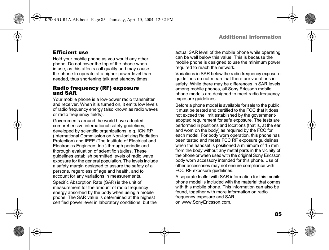 85Additional informationEfficient useHold your mobile phone as you would any other phone. Do not cover the top of the phone when in use, as this affects call quality and may cause the phone to operate at a higher power level than needed, thus shortening talk and standby times.Radio frequency (RF) exposure and SARYour mobile phone is a low-power radio transmitter and receiver. When it is turned on, it emits low levels of radio frequency energy (also known as radio waves or radio frequency fields).Governments around the world have adopted comprehensive international safety guidelines, developed by scientific organizations, e.g. ICNIRP (International Commission on Non-Ionizing Radiation Protection) and IEEE (The Institute of Electrical and Electronics Engineers Inc.) through periodic and thorough evaluation of scientific studies. These guidelines establish permitted levels of radio wave exposure for the general population. The levels include a safety margin designed to assure the safety of all persons, regardless of age and health, and to account for any variations in measurements.Specific Absorption Rate (SAR) is the unit of measurement for the amount of radio frequency energy absorbed by the body when using a mobile phone. The SAR value is determined at the highest certified power level in laboratory conditions, but the actual SAR level of the mobile phone while operating can be well below this value. This is because the mobile phone is designed to use the minimum power required to reach the network.Variations in SAR below the radio frequency exposure guidelines do not mean that there are variations in safety. While there may be differences in SAR levels among mobile phones, all Sony Ericsson mobile phone models are designed to meet radio frequency exposure guidelines.Before a phone model is available for sale to the public, it must be tested and certified to the FCC that it does not exceed the limit established by the government-adopted requirement for safe exposure. The tests are performed in positions and locations (that is, at the ear and worn on the body) as required by the FCC for each model. For body worn operation, this phone has been tested and meets FCC RF exposure guidelines when the handset is positioned a minimum of 15 mm from the body without any metal parts in the vicinity of the phone or when used with the original Sony Ericsson body worn accessory intended for this phone. Use of other accessories may not ensure compliance with FCC RF exposure guidelines.A separate leaflet with SAR information for this mobile phone model is included with the material that comes with this mobile phone. This information can also be found, together with more information on radio frequency exposure and SAR, on www.SonyEricsson.com.K700UG-R1A-AE.book  Page 85  Thursday, April 15, 2004  12:32 PM