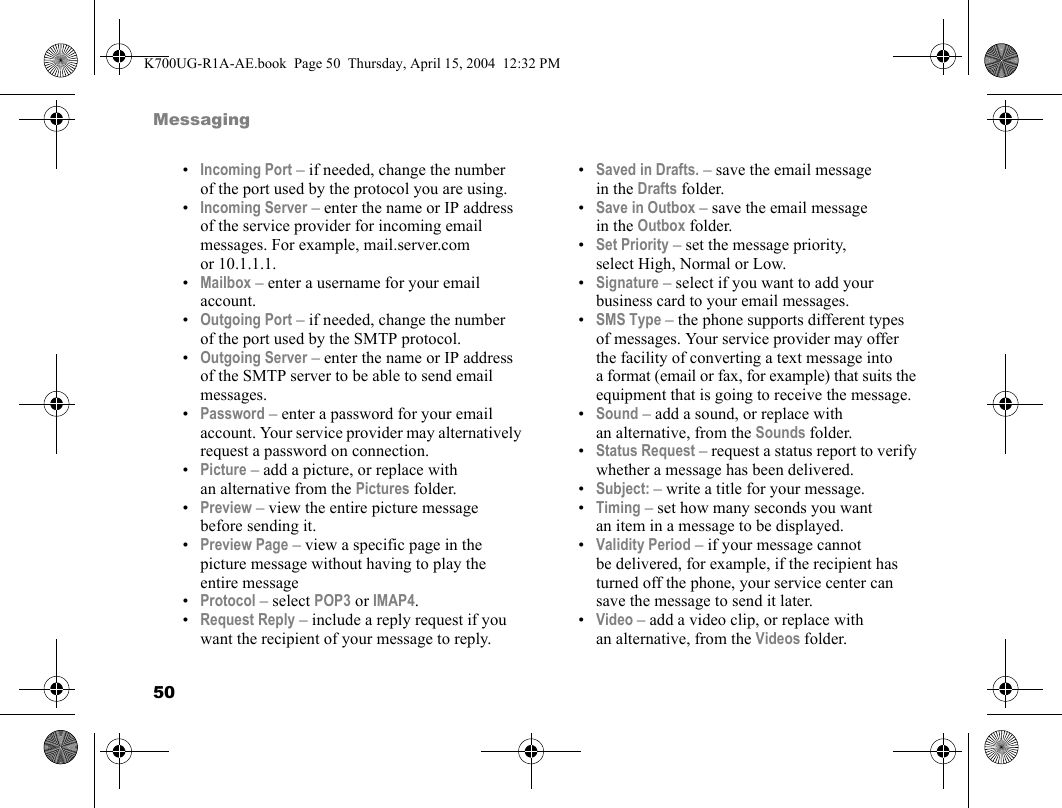 50Messaging•Incoming Port – if needed, change the number of the port used by the protocol you are using.•Incoming Server – enter the name or IP address of the service provider for incoming email messages. For example, mail.server.com or 10.1.1.1.•Mailbox – enter a username for your email account.•Outgoing Port – if needed, change the number of the port used by the SMTP protocol.•Outgoing Server – enter the name or IP address of the SMTP server to be able to send email messages.•Password – enter a password for your email account. Your service provider may alternatively request a password on connection.•Picture – add a picture, or replace with an alternative from the Pictures folder.•Preview – view the entire picture message before sending it.•Preview Page – view a specific page in the picture message without having to play the entire message•Protocol – select POP3 or IMAP4.•Request Reply – include a reply request if you want the recipient of your message to reply.•Saved in Drafts. – save the email message in the Drafts folder.•Save in Outbox – save the email message in the Outbox folder.•Set Priority – set the message priority, select High, Normal or Low.•Signature – select if you want to add your business card to your email messages.•SMS Type – the phone supports different types of messages. Your service provider may offer the facility of converting a text message into a format (email or fax, for example) that suits the equipment that is going to receive the message.•Sound – add a sound, or replace with an alternative, from the Sounds folder.•Status Request – request a status report to verify whether a message has been delivered.•Subject: – write a title for your message.•Timing – set how many seconds you want an item in a message to be displayed.•Validity Period – if your message cannot be delivered, for example, if the recipient has turned off the phone, your service center can save the message to send it later.•Video – add a video clip, or replace with an alternative, from the Videos folder.K700UG-R1A-AE.book  Page 50  Thursday, April 15, 2004  12:32 PM