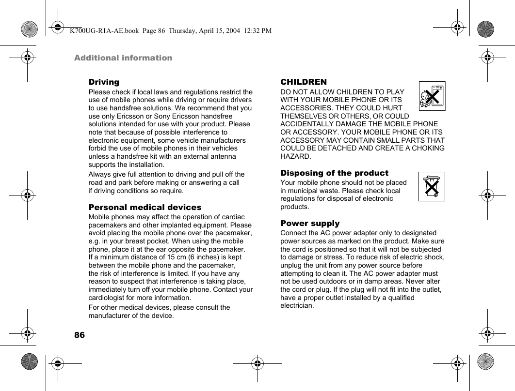 86Additional informationDrivingPlease check if local laws and regulations restrict the use of mobile phones while driving or require drivers to use handsfree solutions. We recommend that you use only Ericsson or Sony Ericsson handsfree solutions intended for use with your product. Please note that because of possible interference to electronic equipment, some vehicle manufacturers forbid the use of mobile phones in their vehicles unless a handsfree kit with an external antenna supports the installation.Always give full attention to driving and pull off the road and park before making or answering a call if driving conditions so require.Personal medical devicesMobile phones may affect the operation of cardiac pacemakers and other implanted equipment. Please avoid placing the mobile phone over the pacemaker, e.g. in your breast pocket. When using the mobile phone, place it at the ear opposite the pacemaker. If a minimum distance of 15 cm (6 inches) is kept between the mobile phone and the pacemaker, the risk of interference is limited. If you have any reason to suspect that interference is taking place, immediately turn off your mobile phone. Contact your cardiologist for more information.For other medical devices, please consult the manufacturer of the device.CHILDRENDO NOT ALLOW CHILDREN TO PLAY WITH YOUR MOBILE PHONE OR ITS ACCESSORIES. THEY COULD HURT THEMSELVES OR OTHERS, OR COULD ACCIDENTALLY DAMAGE THE MOBILE PHONE OR ACCESSORY. YOUR MOBILE PHONE OR ITS ACCESSORY MAY CONTAIN SMALL PARTS THAT COULD BE DETACHED AND CREATE A CHOKING HAZARD.Disposing of the productYour mobile phone should not be placed in municipal waste. Please check local regulations for disposal of electronic products.Power supplyConnect the AC power adapter only to designated power sources as marked on the product. Make sure the cord is positioned so that it will not be subjected to damage or stress. To reduce risk of electric shock, unplug the unit from any power source before attempting to clean it. The AC power adapter must not be used outdoors or in damp areas. Never alter the cord or plug. If the plug will not fit into the outlet, have a proper outlet installed by a qualified electrician.K700UG-R1A-AE.book  Page 86  Thursday, April 15, 2004  12:32 PM