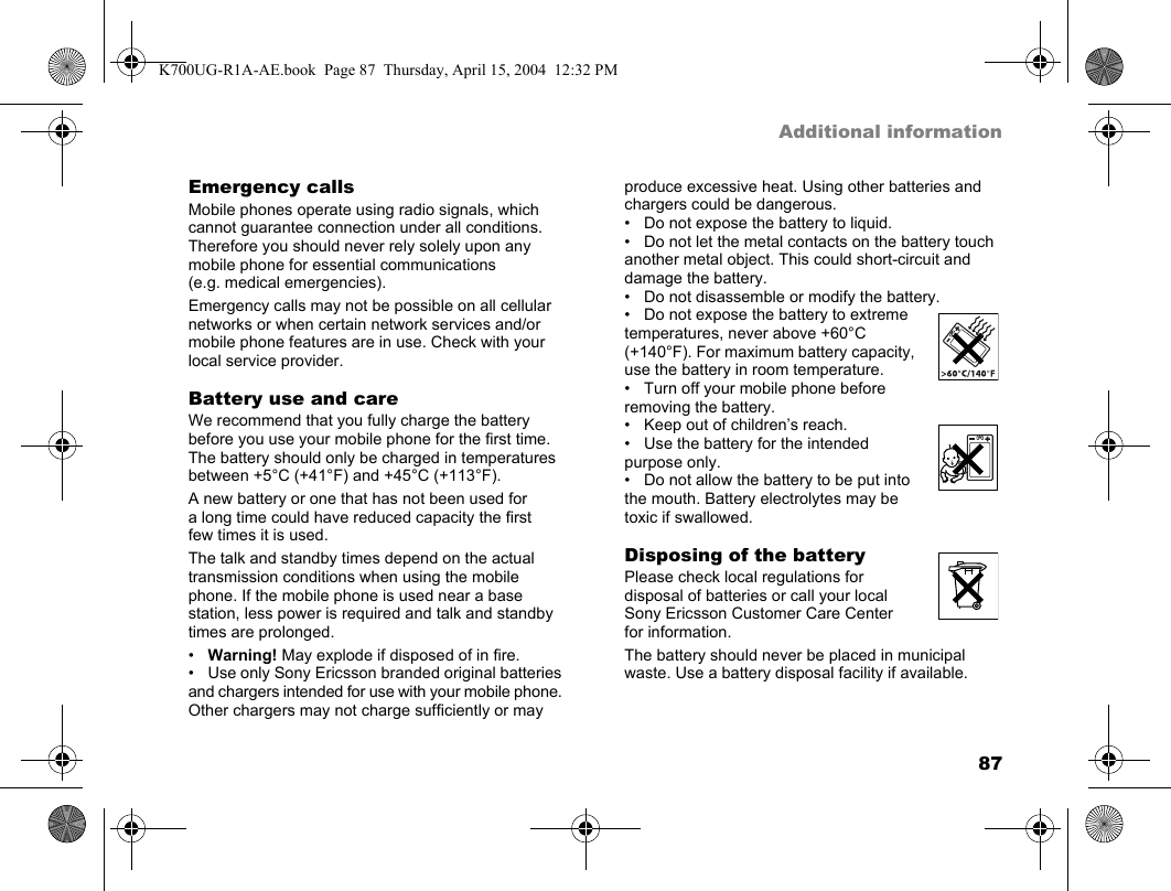 87Additional informationEmergency callsMobile phones operate using radio signals, which cannot guarantee connection under all conditions. Therefore you should never rely solely upon any mobile phone for essential communications (e.g. medical emergencies).Emergency calls may not be possible on all cellular networks or when certain network services and/or mobile phone features are in use. Check with your local service provider.Battery use and careWe recommend that you fully charge the battery before you use your mobile phone for the first time. The battery should only be charged in temperatures between +5°C (+41°F) and +45°C (+113°F).A new battery or one that has not been used for a long time could have reduced capacity the first few times it is used.The talk and standby times depend on the actual transmission conditions when using the mobile phone. If the mobile phone is used near a base station, less power is required and talk and standby times are prolonged.•Warning! May explode if disposed of in fire.• Use only Sony Ericsson branded original batteries and chargers intended for use with your mobile phone. Other chargers may not charge sufficiently or may produce excessive heat. Using other batteries and chargers could be dangerous.• Do not expose the battery to liquid.• Do not let the metal contacts on the battery touch another metal object. This could short-circuit and damage the battery.• Do not disassemble or modify the battery.• Do not expose the battery to extreme temperatures, never above +60°C (+140°F). For maximum battery capacity, use the battery in room temperature.• Turn off your mobile phone before removing the battery.• Keep out of children’s reach.• Use the battery for the intended purpose only.• Do not allow the battery to be put into the mouth. Battery electrolytes may be toxic if swallowed.Disposing of the batteryPlease check local regulations for disposal of batteries or call your local Sony Ericsson Customer Care Center for information.The battery should never be placed in municipal waste. Use a battery disposal facility if available.K700UG-R1A-AE.book  Page 87  Thursday, April 15, 2004  12:32 PM