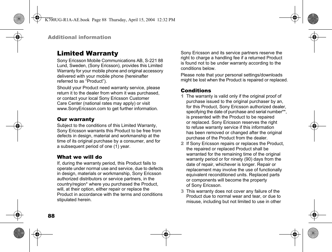 88Additional informationLimited WarrantySony Ericsson Mobile Communications AB, S-221 88 Lund, Sweden, (Sony Ericsson), provides this Limited Warranty for your mobile phone and original accessory delivered with your mobile phone (hereinafter referred to as “Product”).Should your Product need warranty service, please return it to the dealer from whom it was purchased, or contact your local Sony Ericsson Customer Care Center (national rates may apply) or visit www.SonyEricsson.com to get further information.Our warrantySubject to the conditions of this Limited Warranty, Sony Ericsson warrants this Product to be free from defects in design, material and workmanship at the time of its original purchase by a consumer, and for a subsequent period of one (1) year.What we will doIf, during the warranty period, this Product fails to operate under normal use and service, due to defects in design, materials or workmanship, Sony Ericsson authorized distributors or service partners, in the country/region* where you purchased the Product, will, at their option, either repair or replace the Product in accordance with the terms and conditions stipulated herein.Sony Ericsson and its service partners reserve the right to charge a handling fee if a returned Product is found not to be under warranty according to the conditions below.Please note that your personal settings/downloads might be lost when the Product is repaired or replaced.Conditions1The warranty is valid only if the original proof of purchase issued to the original purchaser by an, for this Product, Sony Ericsson authorized dealer, specifying the date of purchase and serial number**, is presented with the Product to be repaired or replaced. Sony Ericsson reserves the right to refuse warranty service if this information has been removed or changed after the original purchase of the Product from the dealer.2If Sony Ericsson repairs or replaces the Product, the repaired or replaced Product shall be warranted for the remaining time of the original warranty period or for ninety (90) days from the date of repair, whichever is longer. Repair or replacement may involve the use of functionally equivalent reconditioned units. Replaced parts or components will become the property of Sony Ericsson.3This warranty does not cover any failure of the Product due to normal wear and tear, or due to misuse, including but not limited to use in other K700UG-R1A-AE.book  Page 88  Thursday, April 15, 2004  12:32 PM