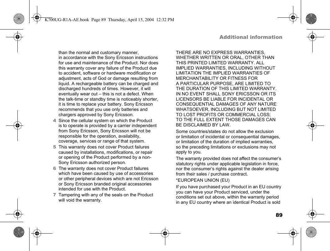 89Additional informationthan the normal and customary manner, in accordance with the Sony Ericsson instructions for use and maintenance of the Product. Nor does this warranty cover any failure of the Product due to accident, software or hardware modification or adjustment, acts of God or damage resulting from liquid. A rechargeable battery can be charged and discharged hundreds of times. However, it will eventually wear out – this is not a defect. When the talk-time or standby time is noticeably shorter, it is time to replace your battery. Sony Ericsson recommends that you use only batteries and chargers approved by Sony Ericsson.4Since the cellular system on which the Product is to operate is provided by a carrier independent from Sony Ericsson, Sony Ericsson will not be responsible for the operation, availability, coverage, services or range of that system.5This warranty does not cover Product failures caused by installations, modifications, or repair or opening of the Product performed by a non-Sony Ericsson authorized person.6The warranty does not cover Product failures which have been caused by use of accessories or other peripheral devices which are not Ericsson or Sony Ericsson branded original accessories intended for use with the Product.7Tampering with any of the seals on the Product will void the warranty.THERE ARE NO EXPRESS WARRANTIES, WHETHER WRITTEN OR ORAL, OTHER THAN THIS PRINTED LIMITED WARRANTY. ALL IMPLIED WARRANTIES, INCLUDING WITHOUT LIMITATION THE IMPLIED WARRANTIES OF MERCHANTABILITY OR FITNESS FOR A PARTICULAR PURPOSE, ARE LIMITED TO THE DURATION OF THIS LIMITED WARRANTY. IN NO EVENT SHALL SONY ERICSSON OR ITS LICENSORS BE LIABLE FOR INCIDENTAL OR CONSEQUENTIAL DAMAGES OF ANY NATURE WHATSOEVER, INCLUDING BUT NOT LIMITED TO LOST PROFITS OR COMMERCIAL LOSS; TO THE FULL EXTENT THOSE DAMAGES CAN BE DISCLAIMED BY LAW.Some countries/states do not allow the exclusion or limitation of incidental or consequential damages, or limitation of the duration of implied warranties, so the preceding limitations or exclusions may not apply to you.The warranty provided does not affect the consumer’s statutory rights under applicable legislation in force, nor the consumer’s rights against the dealer arising from their sales / purchase contract.*EUROPEAN UNION (EU)If you have purchased your Product in an EU country you can have your Product serviced, under the conditions set out above, within the warranty period in any EU country where an identical Product is sold K700UG-R1A-AE.book  Page 89  Thursday, April 15, 2004  12:32 PM