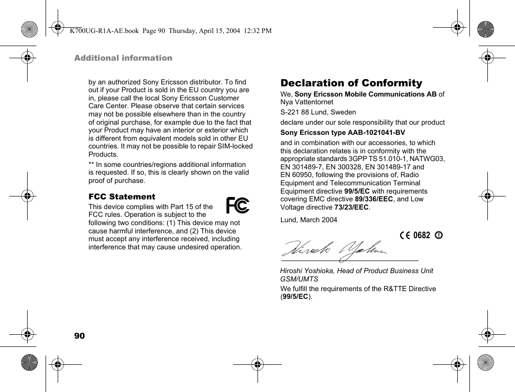 90Additional informationby an authorized Sony Ericsson distributor. To find out if your Product is sold in the EU country you are in, please call the local Sony Ericsson Customer Care Center. Please observe that certain services may not be possible elsewhere than in the country of original purchase, for example due to the fact that your Product may have an interior or exterior which is different from equivalent models sold in other EU countries. It may not be possible to repair SIM-locked Products.** In some countries/regions additional information is requested. If so, this is clearly shown on the valid proof of purchase.FCC StatementThis device complies with Part 15 of the FCC rules. Operation is subject to the following two conditions: (1) This device may not cause harmful interference, and (2) This device must accept any interference received, including interference that may cause undesired operation.Declaration of ConformityWe, Sony Ericsson Mobile Communications AB ofNya VattentornetS-221 88 Lund, Swedendeclare under our sole responsibility that our productSony Ericsson type AAB-1021041-BVand in combination with our accessories, to which this declaration relates is in conformity with the appropriate standards 3GPP TS 51.010-1, NATWG03, EN 301489-7, EN 300328, EN 301489-17 and EN 60950, following the provisions of, Radio Equipment and Telecommunication Terminal Equipment directive 99/5/EC with requirements covering EMC directive 89/336/EEC, and Low Voltage directive 73/23/EEC.We fulfill the requirements of the R&amp;TTE Directive (99/5/EC).Lund, March 2004Hiroshi Yoshioka, Head of Product Business Unit GSM/UMTS0682K700UG-R1A-AE.book  Page 90  Thursday, April 15, 2004  12:32 PM