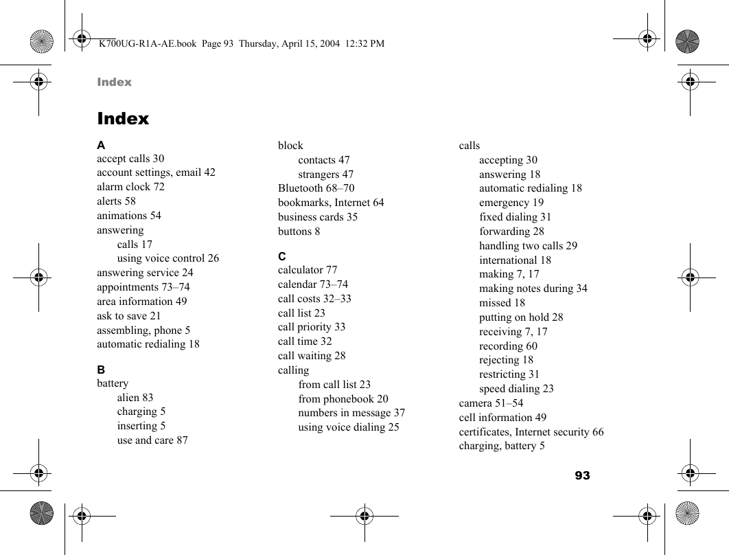 93 IndexIndexAaccept calls 30account settings, email 42alarm clock 72alerts 58animations 54answeringcalls 17using voice control 26answering service 24appointments 73–74area information 49ask to save 21assembling, phone 5automatic redialing 18Bbatteryalien 83charging 5inserting 5use and care 87blockcontacts 47strangers 47Bluetooth 68–70bookmarks, Internet 64business cards 35buttons 8Ccalculator 77calendar 73–74call costs 32–33call list 23call priority 33call time 32call waiting 28callingfrom call list 23from phonebook 20numbers in message 37using voice dialing 25callsaccepting 30answering 18automatic redialing 18emergency 19fixed dialing 31forwarding 28handling two calls 29international 18making 7, 17making notes during 34missed 18putting on hold 28receiving 7, 17recording 60rejecting 18restricting 31speed dialing 23camera 51–54cell information 49certificates, Internet security 66charging, battery 5K700UG-R1A-AE.book  Page 93  Thursday, April 15, 2004  12:32 PM