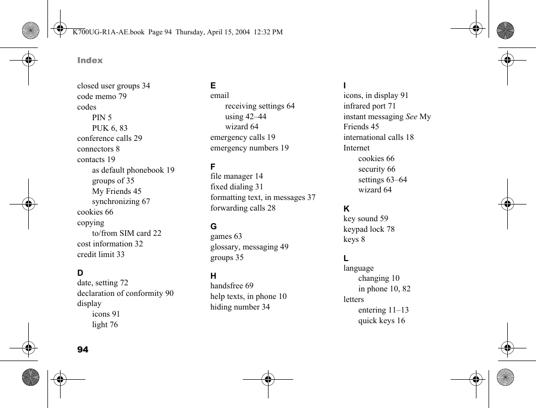 94Indexclosed user groups 34code memo 79codesPIN 5PUK 6, 83conference calls 29connectors 8contacts 19as default phonebook 19groups of 35My Friends 45synchronizing 67cookies 66copyingto/from SIM card 22cost information 32credit limit 33Ddate, setting 72declaration of conformity 90displayicons 91light 76Eemailreceiving settings 64using 42–44wizard 64emergency calls 19emergency numbers 19Ffile manager 14fixed dialing 31formatting text, in messages 37forwarding calls 28Ggames 63glossary, messaging 49groups 35Hhandsfree 69help texts, in phone 10hiding number 34Iicons, in display 91infrared port 71instant messaging See My Friends 45international calls 18Internetcookies 66security 66settings 63–64wizard 64Kkey sound 59keypad lock 78keys 8Llanguagechanging 10in phone 10, 82lettersentering 11–13quick keys 16K700UG-R1A-AE.book  Page 94  Thursday, April 15, 2004  12:32 PM