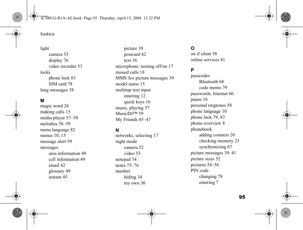 95 Indexlightcamera 53display 76video recorder 53locksphone lock 83SIM card 78long messages 38Mmagic word 26making calls 15media player 57–58melodies 58–59menu language 82menus 10, 15message alert 59messagesarea information 49cell information 49email 42glossary 49instant 45picture 39postcard 42text 36microphone, turning off/on 17missed calls 18MMS See picture messages 39model name 15multitap text inputentering 12quick keys 16music, playing 57MusicDJ™ 59My Friends 45–47Nnetworks, selecting 17night modecamera 52video 53notepad 34notes 75–76numberhiding 34my own 30Oon if silent 58online services 81PpasscodesBluetooth 68code memo 79passwords, Internet 66pause 16personal ringtones 58phone language 10phone lock 79, 83phone overview 8phonebookadding contacts 20checking memory 23synchronizing 67picture messages 39–41picture sizes 52pictures 54–56PIN codechanging 78entering 7K700UG-R1A-AE.book  Page 95  Thursday, April 15, 2004  12:32 PM