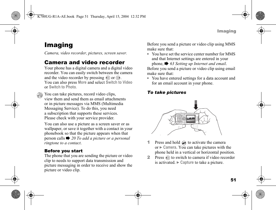 51ImagingImagingCamera, video recorder, pictures, screen saver.Camera and video recorderYour phone has a digital camera and a digital video recorder. You can easily switch between the camera and the video recorder by pressing   or . You can also press More and select Switch to Video or Switch to Photo.You can also use a picture as a screen saver or as wallpaper, or save it together with a contact in your phonebook so that the picture appears when that person calls %20 To add a picture or a personal ringtone to a contact.Before you startThe phone that you are sending the picture or video clip to needs to support data transmission and picture messaging in order to receive and show the picture or video clip.Before you send a picture or video clip using MMS make sure that:• You have set the service center number for MMS and that Internet settings are entered in your phone, %63 Setting up Internet and email.Before you send a picture or video clip using email make sure that:• You have entered settings for a data account and for an email account in your phone.To take pictures1Press and hold   to activate the camera or }Camera. You can take pictures with the phone held in a vertical or horizontal position.2Press   to switch to camera if video recorder is activated. }Capture to take a picture.You can take pictures, record video clips, view them and send them as email attachments or in picture messages via MMS (Multimedia Messaging Service). To do this, you need a subscription that supports these services. Please check with your service provider.K700UG-R1A-AE.book  Page 51  Thursday, April 15, 2004  12:32 PM