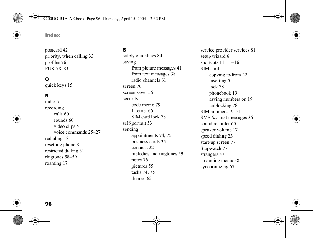 96Indexpostcard 42priority, when calling 33profiles 76PUK 78, 83Qquick keys 15Rradio 61recordingcalls 60sounds 60video clips 51voice commands 25–27redialing 18resetting phone 81restricted dialing 31ringtones 58–59roaming 17Ssafety guidelines 84savingfrom picture messages 41from text messages 38radio channels 61screen 76screen saver 56securitycode memo 79Internet 66SIM card lock 78self-portrait 53sendingappointments 74, 75business cards 35contacts 22melodies and ringtones 59notes 76pictures 55tasks 74, 75themes 62service provider services 81setup wizard 6shortcuts 11, 15–16SIM cardcopying to/from 22inserting 5lock 78phonebook 19saving numbers on 19unblocking 78SIM numbers 19–21SMS See text messages 36sound recorder 60speaker volume 17speed dialing 23start-up screen 77Stopwatch 77strangers 47streaming media 58synchronizing 67K700UG-R1A-AE.book  Page 96  Thursday, April 15, 2004  12:32 PM