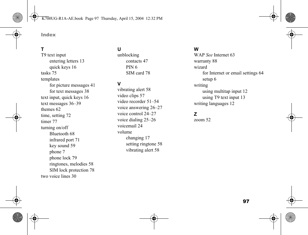 97 IndexTT9 text inputentering letters 13quick keys 16tasks 75templatesfor picture messages 41for text messages 38text input, quick keys 16text messages 36–39themes 62time, setting 72timer 77turning on/offBluetooth 68infrared port 71key sound 59phone 7phone lock 79ringtones, melodies 58SIM lock protection 78two voice lines 30Uunblockingcontacts 47PIN 6SIM card 78Vvibrating alert 58video clips 57video recorder 51–54voice answering 26–27voice control 24–27voice dialing 25–26voicemail 24volumechanging 17setting ringtone 58vibrating alert 58WWAP See Internet 63warranty 88wizardfor Internet or email settings 64setup 6writingusing multitap input 12using T9 text input 13writing languages 12Zzoom 52K700UG-R1A-AE.book  Page 97  Thursday, April 15, 2004  12:32 PM