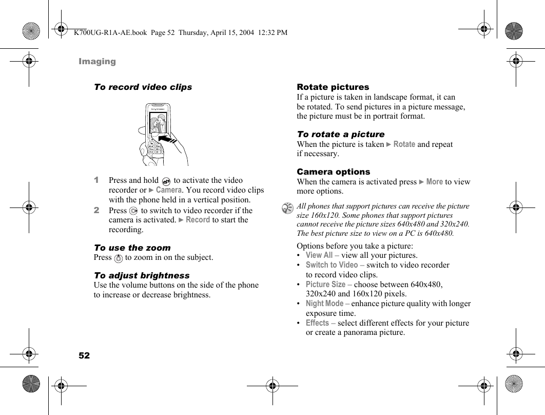 52ImagingTo record video clips1Press and hold   to activate the video recorder or }Camera. You record video clips with the phone held in a vertical position.2Press   to switch to video recorder if the camera is activated. }Record to start the recording.To use the zoomPress   to zoom in on the subject.To adjust brightnessUse the volume buttons on the side of the phone to increase or decrease brightness.Rotate picturesIf a picture is taken in landscape format, it can be rotated. To send pictures in a picture message, the picture must be in portrait format.To rotate a pictureWhen the picture is taken }Rotate and repeat if necessary.Camera optionsWhen the camera is activated press }More to view more options.Options before you take a picture:•View All – view all your pictures.•Switch to Video – switch to video recorder to record video clips.•Picture Size – choose between 640x480, 320x240 and 160x120 pixels.•Night Mode – enhance picture quality with longer exposure time.•Effects – select different effects for your picture or create a panorama picture.All phones that support pictures can receive the picture size 160x120. Some phones that support pictures cannot receive the picture sizes 640x480 and 320x240. The best picture size to view on a PC is 640x480.K700UG-R1A-AE.book  Page 52  Thursday, April 15, 2004  12:32 PM