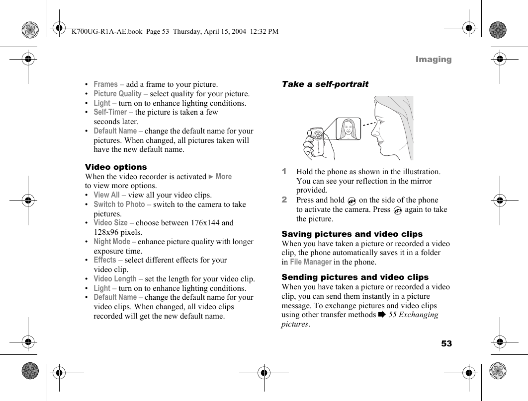 53Imaging•Frames – add a frame to your picture.•Picture Quality – select quality for your picture.•Light – turn on to enhance lighting conditions.•Self-Timer – the picture is taken a few seconds later.•Default Name – change the default name for your pictures. When changed, all pictures taken will have the new default name.Video optionsWhen the video recorder is activated }More to view more options.•View All – view all your video clips.•Switch to Photo – switch to the camera to take pictures.•Video Size – choose between 176x144 and 128x96 pixels.•Night Mode – enhance picture quality with longer exposure time.•Effects – select different effects for your video clip.•Video Length – set the length for your video clip.•Light – turn on to enhance lighting conditions.•Default Name – change the default name for your video clips. When changed, all video clips recorded will get the new default name.Take a self-portrait1Hold the phone as shown in the illustration. You can see your reflection in the mirror provided.2Press and hold   on the side of the phone to activate the camera. Press   again to take the picture.Saving pictures and video clipsWhen you have taken a picture or recorded a video clip, the phone automatically saves it in a folder in File Manager in the phone.Sending pictures and video clipsWhen you have taken a picture or recorded a video clip, you can send them instantly in a picture message. To exchange pictures and video clips using other transfer methods %55 Exchanging pictures.K700UG-R1A-AE.book  Page 53  Thursday, April 15, 2004  12:32 PM