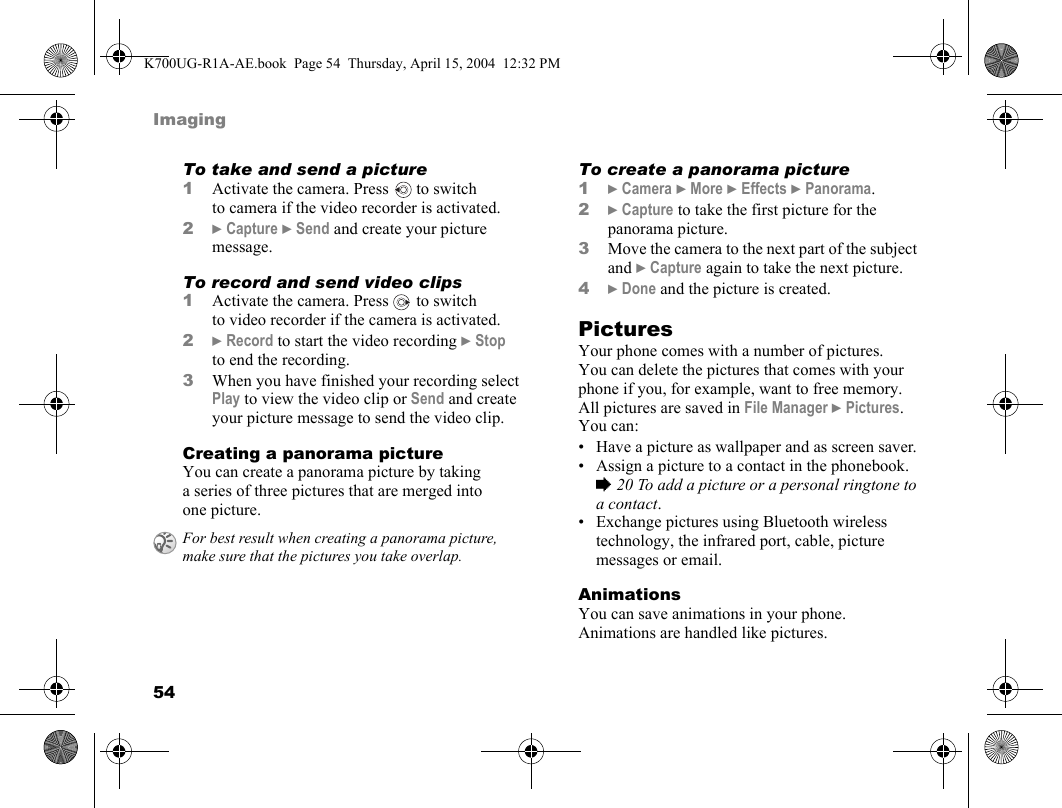 54ImagingTo take and send a picture1Activate the camera. Press  to switch to camera if the video recorder is activated.2}Capture }Send and create your picture message.To record and send video clips1Activate the camera. Press   to switch to video recorder if the camera is activated.2}Record to start the video recording }Stop to end the recording.3When you have finished your recording select Play to view the video clip or Send and create your picture message to send the video clip.Creating a panorama pictureYou can create a panorama picture by taking a series of three pictures that are merged into one picture.To create a panorama picture1}Camera }More }Effects }Panorama.2}Capture to take the first picture for the panorama picture.3Move the camera to the next part of the subject and }Capture again to take the next picture.4}Done and the picture is created.PicturesYour phone comes with a number of pictures. You can delete the pictures that comes with your phone if you, for example, want to free memory. All pictures are saved in File Manager }Pictures. You can:• Have a picture as wallpaper and as screen saver.• Assign a picture to a contact in the phonebook. %20 To add a picture or a personal ringtone to a contact.• Exchange pictures using Bluetooth wireless technology, the infrared port, cable, picture messages or email.AnimationsYou can save animations in your phone. Animations are handled like pictures.For best result when creating a panorama picture, make sure that the pictures you take overlap.K700UG-R1A-AE.book  Page 54  Thursday, April 15, 2004  12:32 PM