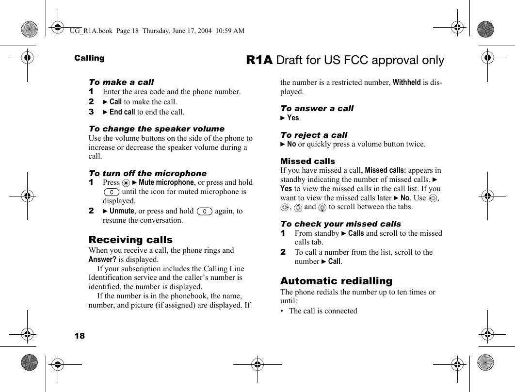 18Calling R1A Draft for US FCC approval onlyTo make a call1Enter the area code and the phone number.2} Call to make the call.3} End call to end the call.To change the speaker volumeUse the volume buttons on the side of the phone to increase or decrease the speaker volume during a call.To turn off the microphone1Press  } Mute microphone, or press and hold  until the icon for muted microphone is displayed.2} Unmute, or press and hold   again, to resume the conversation.Receiving callsWhen you receive a call, the phone rings and Answer? is displayed. If your subscription includes the Calling Line Identification service and the caller’s number is identified, the number is displayed. If the number is in the phonebook, the name, number, and picture (if assigned) are displayed. If the number is a restricted number, Withheld is dis-played.To answer a call} Yes.To reject a call} No or quickly press a volume button twice.Missed callsIf you have missed a call, Missed calls: appears in standby indicating the number of missed calls. } Yes to view the missed calls in the call list. If you want to view the missed calls later } No. Use  , ,  and  to scroll between the tabs.To check your missed calls1From standby } Calls and scroll to the missed calls tab.2To call a number from the list, scroll to the number } Call.Automatic rediallingThe phone redials the number up to ten times or until:• The call is connectedUG_R1A.book  Page 18  Thursday, June 17, 2004  10:59 AM