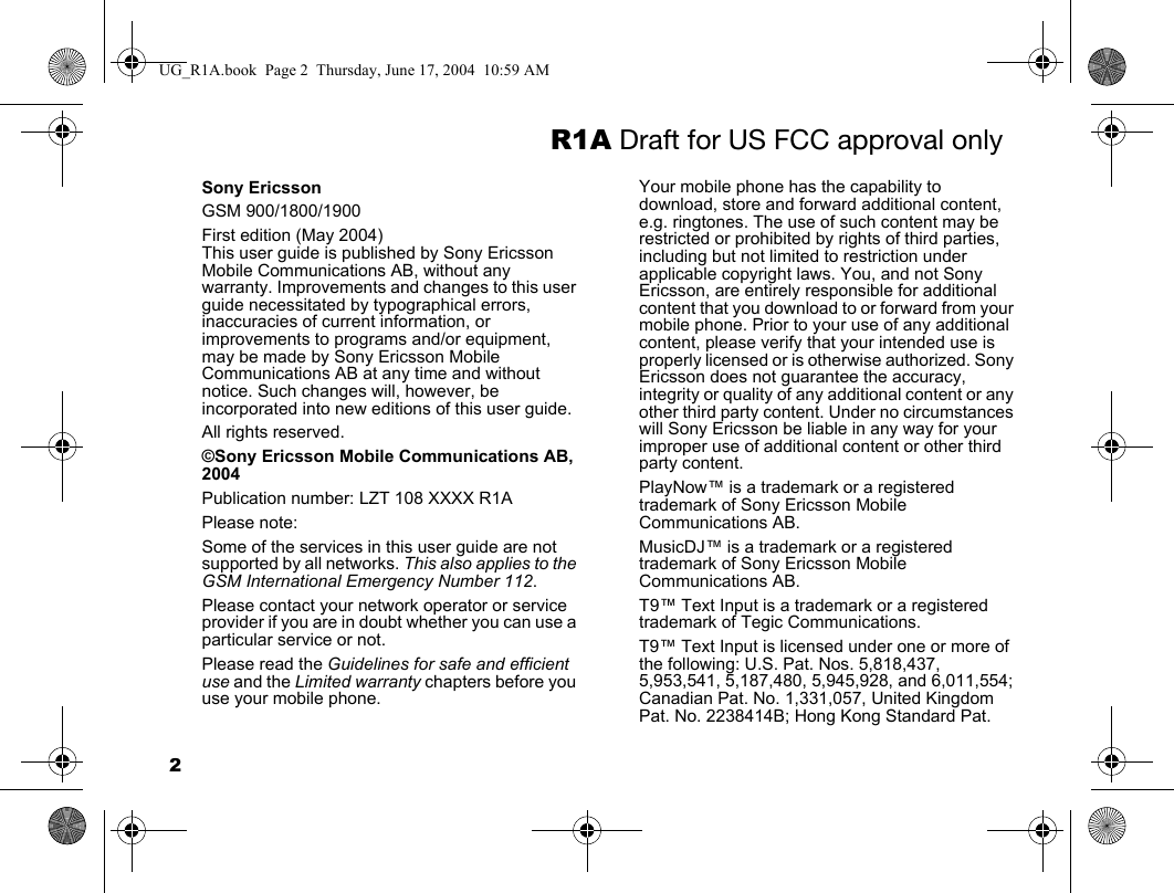 2R1A Draft for US FCC approval onlySony EricssonGSM 900/1800/1900First edition (May 2004)This user guide is published by Sony Ericsson Mobile Communications AB, without any warranty. Improvements and changes to this user guide necessitated by typographical errors, inaccuracies of current information, or improvements to programs and/or equipment, may be made by Sony Ericsson Mobile Communications AB at any time and without notice. Such changes will, however, be incorporated into new editions of this user guide.All rights reserved.©Sony Ericsson Mobile Communications AB, 2004Publication number: LZT 108 XXXX R1APlease note:Some of the services in this user guide are not supported by all networks. This also applies to the GSM International Emergency Number 112.Please contact your network operator or service provider if you are in doubt whether you can use a particular service or not.Please read the Guidelines for safe and efficient use and the Limited warranty chapters before you use your mobile phone.Your mobile phone has the capability to download, store and forward additional content, e.g. ringtones. The use of such content may be restricted or prohibited by rights of third parties, including but not limited to restriction under applicable copyright laws. You, and not Sony Ericsson, are entirely responsible for additional content that you download to or forward from your mobile phone. Prior to your use of any additional content, please verify that your intended use is properly licensed or is otherwise authorized. Sony Ericsson does not guarantee the accuracy, integrity or quality of any additional content or any other third party content. Under no circumstances will Sony Ericsson be liable in any way for your improper use of additional content or other third party content.PlayNow™ is a trademark or a registered trademark of Sony Ericsson Mobile Communications AB.MusicDJ™ is a trademark or a registered trademark of Sony Ericsson Mobile Communications AB.T9™ Text Input is a trademark or a registered trademark of Tegic Communications.T9™ Text Input is licensed under one or more of the following: U.S. Pat. Nos. 5,818,437, 5,953,541, 5,187,480, 5,945,928, and 6,011,554; Canadian Pat. No. 1,331,057, United Kingdom Pat. No. 2238414B; Hong Kong Standard Pat. UG_R1A.book  Page 2  Thursday, June 17, 2004  10:59 AM