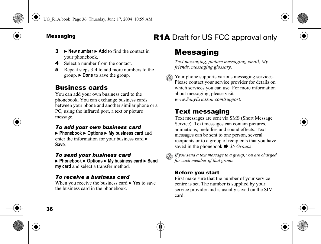 36Messaging R1A Draft for US FCC approval only3} New number } Add to find the contact in your phonebook.4Select a number from the contact.5Repeat steps 3-4 to add more numbers to the group. } Done to save the group.Business cardsYou can add your own business card to the phonebook. You can exchange business cards between your phone and another similar phone or a PC, using the infrared port, a text or picture message.To add your own business card} Phonebook } Options } My business card and enter the information for your business card } Save.To send your business card} Phonebook } Options } My business card } Send my card and select a transfer method.To receive a business card When you receive the business card } Yes to save the business card in the phonebook.MessagingText messaging, picture messaging, email, My friends, messaging glossary.Text messagingText messages are sent via SMS (Short Message Service). Text messages can contain pictures, animations, melodies and sound effects. Text messages can be sent to one person, several recipients or to a group of recipients that you have saved in the phonebook % 35 Groups.Before you startFirst make sure that the number of your service centre is set. The number is supplied by your service provider and is usually saved on the SIM card.Your phone supports various messaging services. Please contact your service provider for details on which services you can use. For more information about messaging, please visit www.SonyEricsson.com/support.If you send a text message to a group, you are charged for each member of that group.UG_R1A.book  Page 36  Thursday, June 17, 2004  10:59 AM