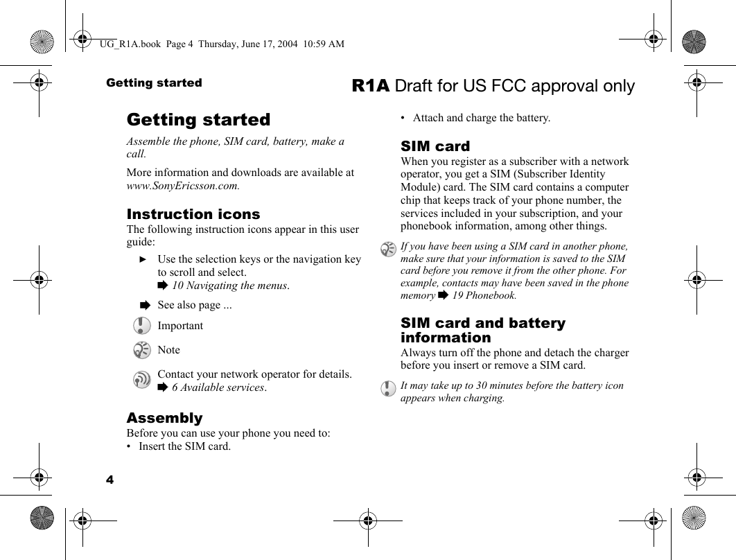 4Getting started R1A Draft for US FCC approval onlyGetting startedAssemble the phone, SIM card, battery, make a call.More information and downloads are available at www.SonyEricsson.com.Instruction iconsThe following instruction icons appear in this user guide:AssemblyBefore you can use your phone you need to:• Insert the SIM card.• Attach and charge the battery.SIM cardWhen you register as a subscriber with a network operator, you get a SIM (Subscriber Identity Module) card. The SIM card contains a computer chip that keeps track of your phone number, the services included in your subscription, and your phonebook information, among other things.SIM card and battery informationAlways turn off the phone and detach the charger before you insert or remove a SIM card.  } Use the selection keys or the navigation key to scroll and select.% 10 Navigating the menus.  % See also page ...ImportantNoteContact your network operator for details. % 6 Available services.If you have been using a SIM card in another phone, make sure that your information is saved to the SIM card before you remove it from the other phone. For example, contacts may have been saved in the phone memory % 19 Phonebook.It may take up to 30 minutes before the battery icon appears when charging.UG_R1A.book  Page 4  Thursday, June 17, 2004  10:59 AM