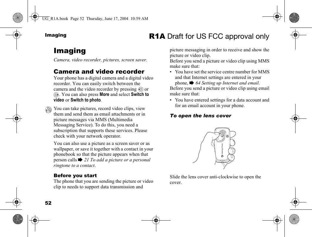 52Imaging R1A Draft for US FCC approval onlyImagingCamera, video recorder, pictures, screen saver.Camera and video recorderYour phone has a digital camera and a digital video recorder. You can easily switch between the camera and the video recorder by pressing   or . You can also press More and select Switch to video or Switch to photo.You can also use a picture as a screen saver or as wallpaper, or save it together with a contact in your phonebook so that the picture appears when that person calls % 21 To add a picture or a personal ringtone to a contact.Before you startThe phone that you are sending the picture or video clip to needs to support data transmission and picture messaging in order to receive and show the picture or video clip.Before you send a picture or video clip using MMS make sure that:• You have set the service centre number for MMS and that Internet settings are entered in your phone, % 64 Setting up Internet and email.Before you send a picture or video clip using email make sure that:• You have entered settings for a data account and for an email account in your phone. To open the lens coverSlide the lens cover anti-clockwise to open the cover.You can take pictures, record video clips, view them and send them as email attachments or in picture messages via MMS (Multimedia Messaging Service). To do this, you need a subscription that supports these services. Please check with your network operator.UG_R1A.book  Page 52  Thursday, June 17, 2004  10:59 AM