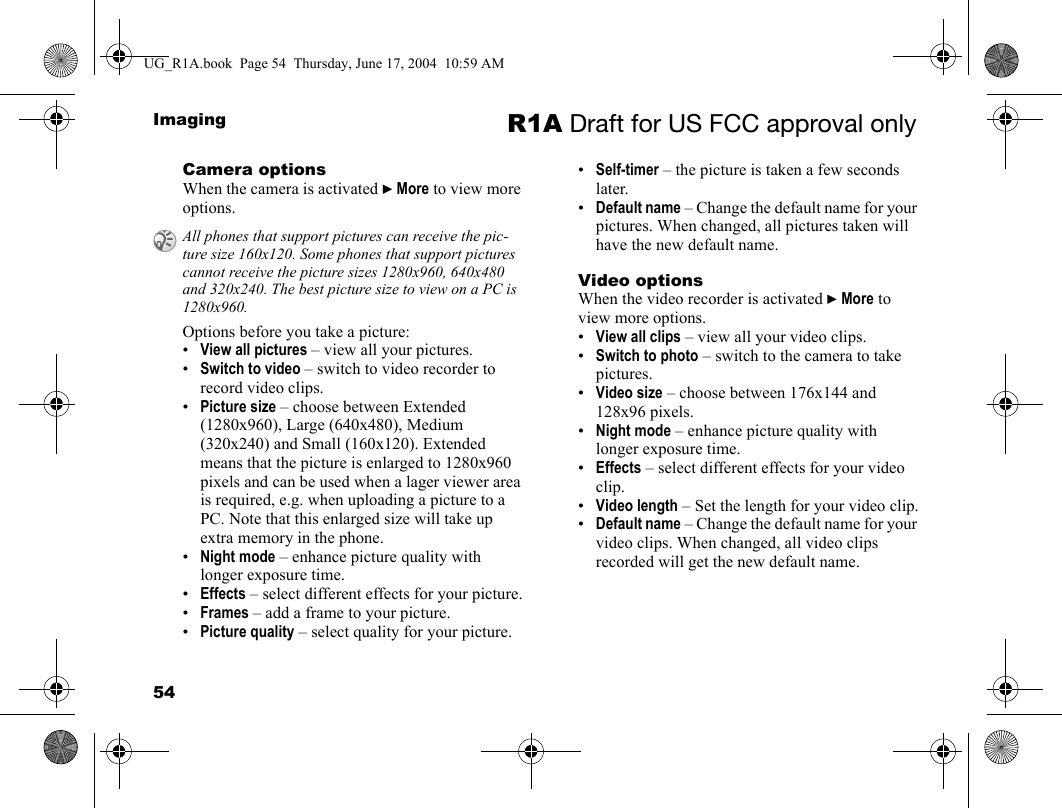 54Imaging R1A Draft for US FCC approval onlyCamera optionsWhen the camera is activated } More to view more options.Options before you take a picture:•View all pictures – view all your pictures. •Switch to video – switch to video recorder to record video clips.•Picture size – choose between Extended (1280x960), Large (640x480), Medium (320x240) and Small (160x120). Extended means that the picture is enlarged to 1280x960 pixels and can be used when a lager viewer area is required, e.g. when uploading a picture to a PC. Note that this enlarged size will take up extra memory in the phone.•Night mode – enhance picture quality with longer exposure time.•Effects – select different effects for your picture.•Frames – add a frame to your picture.•Picture quality – select quality for your picture.•Self-timer – the picture is taken a few seconds later.•Default name – Change the default name for your pictures. When changed, all pictures taken will have the new default name.Video optionsWhen the video recorder is activated } More to view more options.•View all clips – view all your video clips.•Switch to photo – switch to the camera to take pictures.•Video size – choose between 176x144 and 128x96 pixels.•Night mode – enhance picture quality with longer exposure time.•Effects – select different effects for your video clip.•Video length – Set the length for your video clip.•Default name – Change the default name for your video clips. When changed, all video clips recorded will get the new default name.All phones that support pictures can receive the pic-ture size 160x120. Some phones that support pictures cannot receive the picture sizes 1280x960, 640x480 and 320x240. The best picture size to view on a PC is 1280x960.UG_R1A.book  Page 54  Thursday, June 17, 2004  10:59 AM