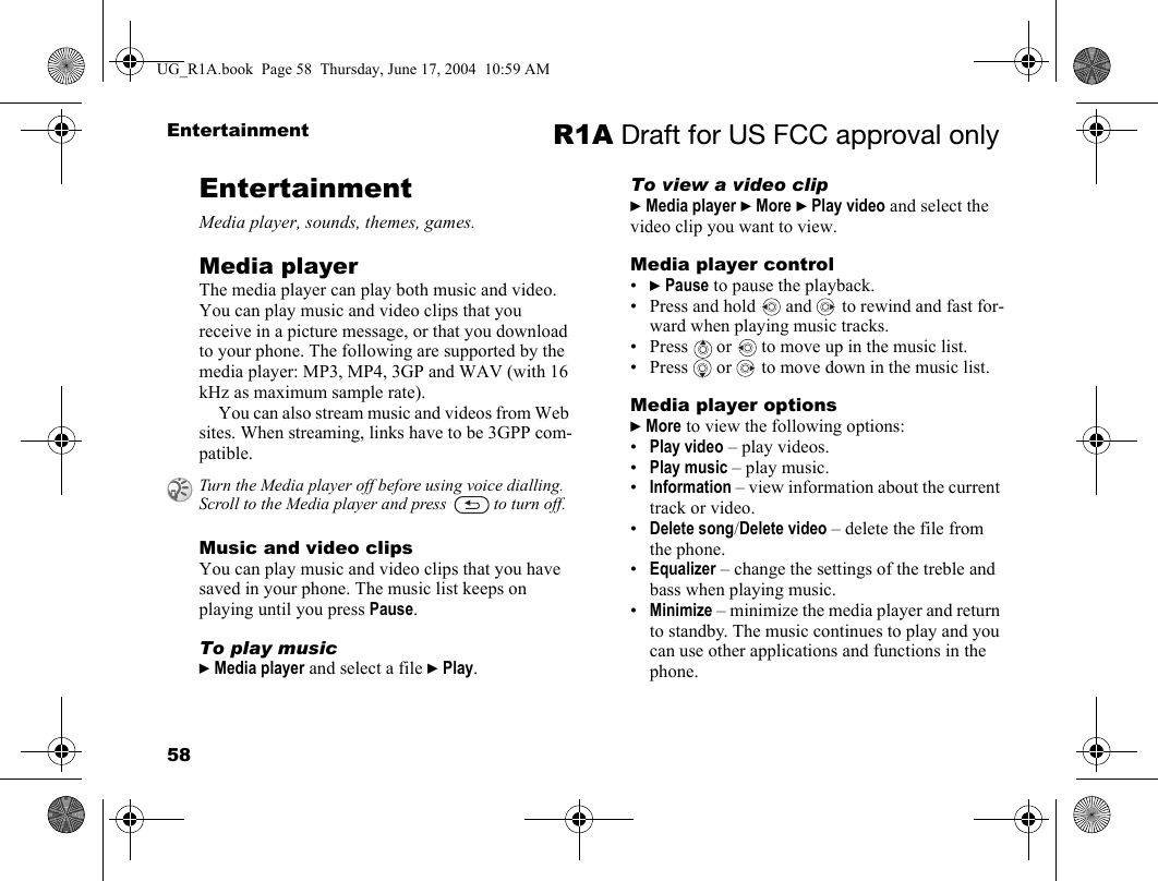 58Entertainment R1A Draft for US FCC approval onlyEntertainmentMedia player, sounds, themes, games.Media playerThe media player can play both music and video. You can play music and video clips that you receive in a picture message, or that you download to your phone. The following are supported by the media player: MP3, MP4, 3GP and WAV (with 16 kHz as maximum sample rate). You can also stream music and videos from Web sites. When streaming, links have to be 3GPP com-patible.Music and video clipsYou can play music and video clips that you have saved in your phone. The music list keeps on playing until you press Pause.To play music} Media player and select a file } Play.To view a video clip} Media player } More } Play video and select the video clip you want to view.Media player control•} Pause to pause the playback.• Press and hold   and   to rewind and fast for-ward when playing music tracks.• Press   or   to move up in the music list.• Press   or   to move down in the music list. Media player options} More to view the following options:•Play video – play videos.•Play music – play music.•Information – view information about the current track or video.•Delete song/Delete video – delete the file from the phone.•Equalizer – change the settings of the treble and bass when playing music.•Minimize – minimize the media player and return to standby. The music continues to play and you can use other applications and functions in the phone.Turn the Media player off before using voice dialling. Scroll to the Media player and press   to turn off.UG_R1A.book  Page 58  Thursday, June 17, 2004  10:59 AM
