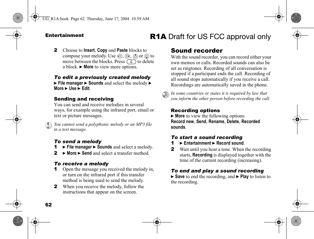 62Entertainment R1A Draft for US FCC approval only2Choose to Insert, Copy and Paste blocks to compose your melody. Use  ,  ,   or   to move between the blocks. Press   to delete a block. } More to view more options.To edit a previously created melody} File manager } Sounds and select the melody } More } Use } Edit.Sending and receivingYou can send and receive melodies in several ways, for example using the infrared port, email or text or picture messages.To send a melody1} File manager } Sounds and select a melody.2} More } Send and select a transfer method.To receive a melody1Open the message you received the melody in, or turn on the infrared port if this transfer method is being used to send the melody.2When you receive the melody, follow the instructions that appear on the screen.Sound recorderWith the sound recorder, you can record either your own memos or calls. Recorded sounds can also be set as ringtones. Recording of all conversation is stopped if a participant ends the call. Recording of all sound stops automatically if you receive a call. Recordings are automatically saved in the phone.Recording options} More to view the following options:Record new, Send, Rename, Delete, Recorded sounds.To start a sound recording1} Entertainment } Record sound.2Wait until you hear a tone. When the recording starts, Recording is displayed together with the time of the current recording (increasing).To end and play a sound recording} Save to end the recording, and } Play to listen to the recording.You cannot send a polyphonic melody or an MP3 file in a text message.In some countries or states it is required by law that you inform the other person before recording the call.UG_R1A.book  Page 62  Thursday, June 17, 2004  10:59 AM