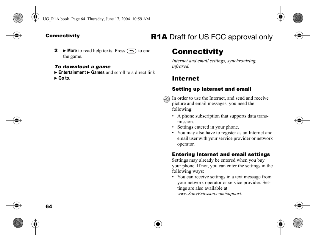64Connectivity R1A Draft for US FCC approval only2} More to read help texts. Press   to end the game.To download a game} Entertainment } Games and scroll to a direct link } Go to.ConnectivityInternet and email settings, synchronizing, infrared.InternetSetting up Internet and email• A phone subscription that supports data trans-mission.• Settings entered in your phone.• You may also have to register as an Internet and email user with your service provider or network operator.Entering Internet and email settingsSettings may already be entered when you buy your phone. If not, you can enter the settings in the following ways:• You can receive settings in a text message from your network operator or service provider. Set-tings are also available atwww.SonyEricsson.com/support.In order to use the Internet, and send and receive picture and email messages, you need the following:UG_R1A.book  Page 64  Thursday, June 17, 2004  10:59 AM
