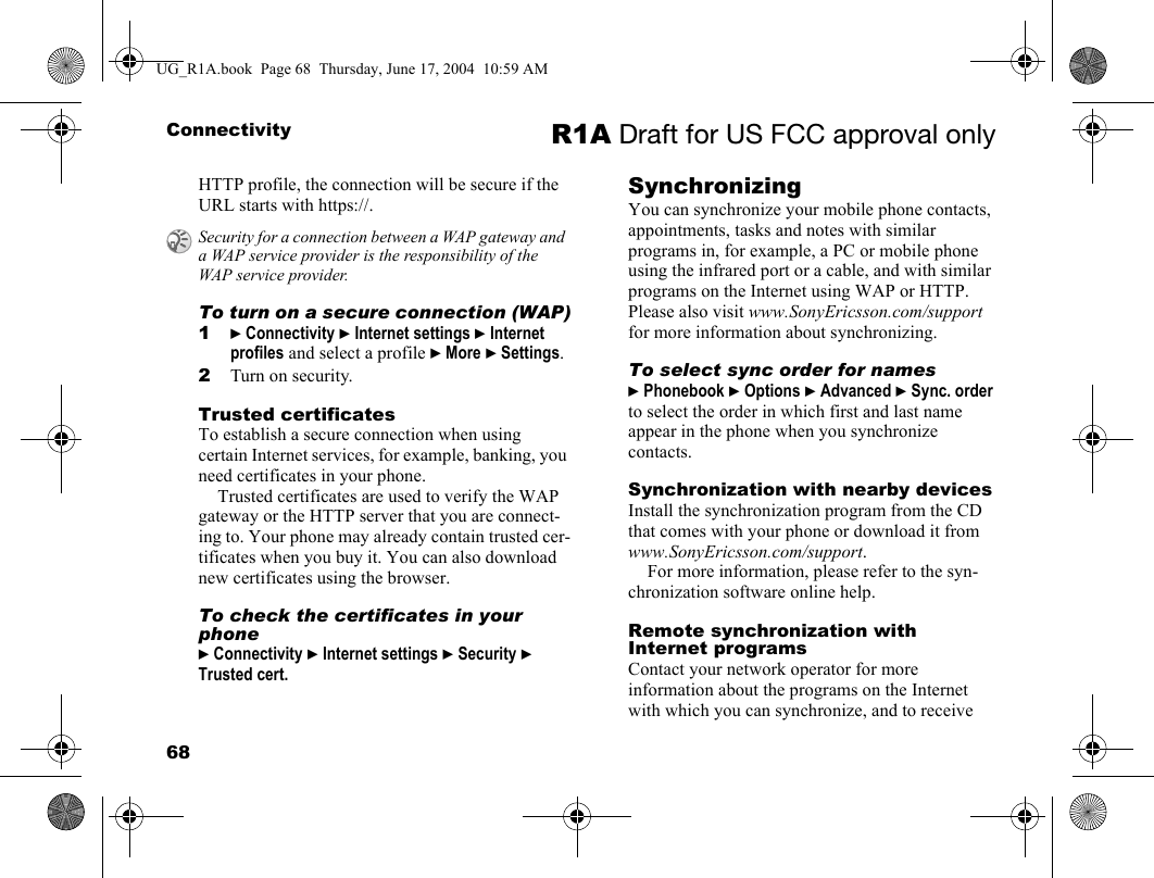 68Connectivity R1A Draft for US FCC approval onlyHTTP profile, the connection will be secure if the URL starts with https://.To turn on a secure connection (WAP)1} Connectivity } Internet settings } Internet profiles and select a profile } More } Settings.2Turn on security.Trusted certificates To establish a secure connection when using certain Internet services, for example, banking, you need certificates in your phone.Trusted certificates are used to verify the WAP gateway or the HTTP server that you are connect-ing to. Your phone may already contain trusted cer-tificates when you buy it. You can also download new certificates using the browser. To check the certificates in your phone} Connectivity } Internet settings } Security } Trusted cert.SynchronizingYou can synchronize your mobile phone contacts, appointments, tasks and notes with similar programs in, for example, a PC or mobile phone using the infrared port or a cable, and with similar programs on the Internet using WAP or HTTP. Please also visit www.SonyEricsson.com/support for more information about synchronizing.To select sync order for names} Phonebook } Options } Advanced } Sync. order to select the order in which first and last name appear in the phone when you synchronize contacts.Synchronization with nearby devicesInstall the synchronization program from the CD that comes with your phone or download it from www.SonyEricsson.com/support.For more information, please refer to the syn-chronization software online help.Remote synchronization with Internet programsContact your network operator for more information about the programs on the Internet with which you can synchronize, and to receive Security for a connection between a WAP gateway and a WAP service provider is the responsibility of the WAP service provider.UG_R1A.book  Page 68  Thursday, June 17, 2004  10:59 AM