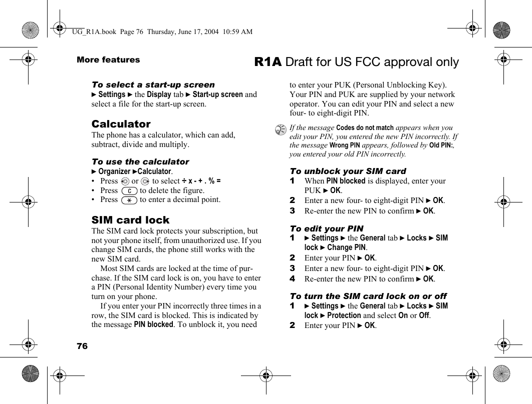 76More features R1A Draft for US FCC approval onlyTo select a start-up screen} Settings } the Display tab } Start-up screen and select a file for the start-up screen.CalculatorThe phone has a calculator, which can add, subtract, divide and multiply.To use the calculator} Organizer }Calculator. • Press   or   to select ÷ x - + . % =• Press   to delete the figure.• Press   to enter a decimal point.SIM card lockThe SIM card lock protects your subscription, but not your phone itself, from unauthorized use. If you change SIM cards, the phone still works with the new SIM card.Most SIM cards are locked at the time of pur-chase. If the SIM card lock is on, you have to enter a PIN (Personal Identity Number) every time you turn on your phone.If you enter your PIN incorrectly three times in a row, the SIM card is blocked. This is indicated by the message PIN blocked. To unblock it, you need to enter your PUK (Personal Unblocking Key). Your PIN and PUK are supplied by your network operator. You can edit your PIN and select a new four- to eight-digit PIN. To unblock your SIM card 1When PIN blocked is displayed, enter your PUK } OK.2Enter a new four- to eight-digit PIN } OK.3Re-enter the new PIN to confirm } OK.To edit your PIN1} Settings } the General tab } Locks } SIM lock } Change PIN.2Enter your PIN } OK.3Enter a new four- to eight-digit PIN } OK.4Re-enter the new PIN to confirm } OK.To turn the SIM card lock on or off1} Settings } the General tab } Locks } SIM lock } Protection and select On or Off.2Enter your PIN } OK.If the message Codes do not match appears when you edit your PIN, you entered the new PIN incorrectly. If the message Wrong PIN appears, followed by Old PIN:, you entered your old PIN incorrectly.UG_R1A.book  Page 76  Thursday, June 17, 2004  10:59 AM
