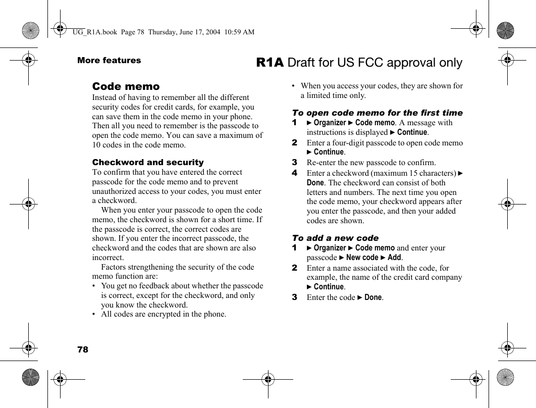 78More features R1A Draft for US FCC approval onlyCode memoInstead of having to remember all the different security codes for credit cards, for example, you can save them in the code memo in your phone. Then all you need to remember is the passcode to open the code memo. You can save a maximum of 10 codes in the code memo.Checkword and securityTo confirm that you have entered the correct passcode for the code memo and to prevent unauthorized access to your codes, you must enter a checkword. When you enter your passcode to open the code memo, the checkword is shown for a short time. If the passcode is correct, the correct codes are shown. If you enter the incorrect passcode, the checkword and the codes that are shown are also incorrect.Factors strengthening the security of the code memo function are:• You get no feedback about whether the passcode is correct, except for the checkword, and only you know the checkword.• All codes are encrypted in the phone.• When you access your codes, they are shown for a limited time only.To open code memo for the first time1} Organizer } Code memo. A message with instructions is displayed } Continue.2Enter a four-digit passcode to open code memo } Continue.3Re-enter the new passcode to confirm.4Enter a checkword (maximum 15 characters) } Done. The checkword can consist of both letters and numbers. The next time you open the code memo, your checkword appears after you enter the passcode, and then your added codes are shown.To add a new code1} Organizer } Code memo and enter your passcode } New code } Add.2Enter a name associated with the code, for example, the name of the credit card company } Continue. 3Enter the code } Done.UG_R1A.book  Page 78  Thursday, June 17, 2004  10:59 AM