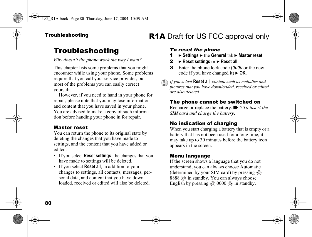 80Troubleshooting R1A Draft for US FCC approval onlyTroubleshootingWhy doesn’t the phone work the way I want?This chapter lists some problems that you might encounter while using your phone. Some problems require that you call your service provider, but most of the problems you can easily correct yourself.However, if you need to hand in your phone for repair, please note that you may lose information and content that you have saved in your phone. You are advised to make a copy of such informa-tion before handing your phone in for repair.Master resetYou can return the phone to its original state by deleting the changes that you have made to settings, and the content that you have added or edited. • If you select Reset settings, the changes that you have made to settings will be deleted.• If you select Reset all, in addition to your changes to settings, all contacts, messages, per-sonal data, and content that you have down-loaded, received or edited will also be deleted. To reset the phone1} Settings } the General tab } Master reset.2} Reset settings or } Reset all.3Enter the phone lock code (0000 or the new code if you have changed it) } OK.The phone cannot be switched onRecharge or replace the battery. % 5 To insert the SIM card and charge the battery.No indication of chargingWhen you start charging a battery that is empty or a battery that has not been used for a long time, it may take up to 30 minutes before the battery icon appears in the screen.Menu languageIf the screen shows a language that you do not understand, you can always choose Automatic (determined by your SIM card) by pressing   8888   in standby. You can always choose English by pressing   0000   in standby.If you select Reset all, content such as melodies and pictures that you have downloaded, received or edited are also deleted.UG_R1A.book  Page 80  Thursday, June 17, 2004  10:59 AM