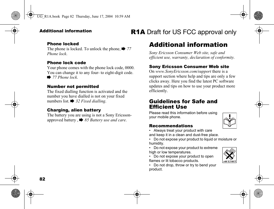 82Additional information R1A Draft for US FCC approval onlyPhone lockedThe phone is locked. To unlock the phone, % 77 Phone lock.Phone lock codeYour phone comes with the phone lock code, 0000. You can change it to any four- to eight-digit code. % 77 Phone lock.Number not permittedThe fixed dialling function is activated and the number you have dialled is not on your fixed numbers list. % 32 Fixed dialling.Charging, alien batteryThe battery you are using is not a Sony Ericsson-approved battery , % 85 Battery use and care.Additional informationSony Ericsson Consumer Web site, safe and efficient use, warranty, declaration of conformity.Sony Ericsson Consumer Web siteOn www.SonyEricsson.com/support there is a support section where help and tips are only a few clicks away. Here you find the latest PC software updates and tips on how to use your product more efficiently.Guidelines for Safe and Efficient UsePlease read this information before using your mobile phone.Recommendations• Always treat your product with care and keep it in a clean and dust-free place.• Do not expose your product to liquid or moisture or humidity.• Do not expose your product to extreme high or low temperatures.• Do not expose your product to open flames or lit tobacco products.• Do not drop, throw or try to bend your product.UG_R1A.book  Page 82  Thursday, June 17, 2004  10:59 AM