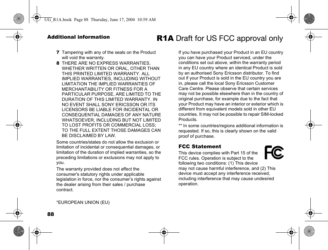 88Additional information R1A Draft for US FCC approval only7Tampering with any of the seals on the Product will void the warranty.8THERE ARE NO EXPRESS WARRANTIES, WHETHER WRITTEN OR ORAL, OTHER THAN THIS PRINTED LIMITED WARRANTY. ALL IMPLIED WARRANTIES, INCLUDING WITHOUT LIMITATION THE IMPLIED WARRANTIES OF MERCHANTABILITY OR FITNESS FOR A PARTICULAR PURPOSE, ARE LIMITED TO THE DURATION OF THIS LIMITED WARRANTY. IN NO EVENT SHALL SONY ERICSSON OR ITS LICENSORS BE LIABLE FOR INCIDENTAL OR CONSEQUENTIAL DAMAGES OF ANY NATURE WHATSOEVER, INCLUDING BUT NOT LIMITED TO LOST PROFITS OR COMMERCIAL LOSS; TO THE FULL EXTENT THOSE DAMAGES CAN BE DISCLAIMED BY LAW. Some countries/states do not allow the exclusion or limitation of incidental or consequential damages, or limitation of the duration of implied warranties, so the preceding limitations or exclusions may not apply to you. The warranty provided does not affect the consumer&apos;s statutory rights under applicable legislation in force, nor the consumer’s rights against the dealer arising from their sales / purchase contract.*EUROPEAN UNION (EU)If you have purchased your Product in an EU country you can have your Product serviced, under the conditions set out above, within the warranty period in any EU country where an identical Product is sold by an authorised Sony Ericsson distributor. To find out if your Product is sold in the EU country you are in, please call the local Sony Ericsson Customer Care Centre. Please observe that certain services may not be possible elsewhere than in the country of original purchase, for example due to the fact that your Product may have an interior or exterior which is different from equivalent models sold in other EU countries. It may not be possible to repair SIM-locked Products.** In some countries/regions additional information is requested. If so, this is clearly shown on the valid proof of purchase. FCC StatementThis device complies with Part 15 of the FCC rules. Operation is subject to the following two conditions: (1) This device may not cause harmful interference, and (2) This device must accept any interference received, including interference that may cause undesired operation.UG_R1A.book  Page 88  Thursday, June 17, 2004  10:59 AM