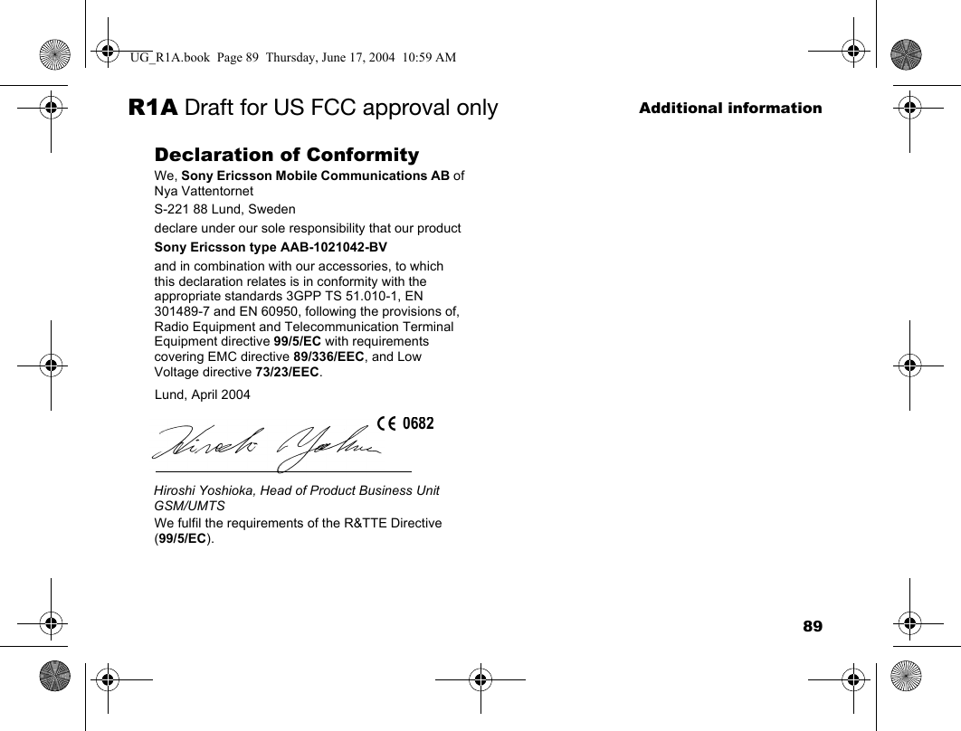 89Additional informationR1A Draft for US FCC approval onlyDeclaration of ConformityWe, Sony Ericsson Mobile Communications AB ofNya VattentornetS-221 88 Lund, Swedendeclare under our sole responsibility that our productSony Ericsson type AAB-1021042-BVand in combination with our accessories, to which this declaration relates is in conformity with the appropriate standards 3GPP TS 51.010-1, EN 301489-7 and EN 60950, following the provisions of, Radio Equipment and Telecommunication Terminal Equipment directive 99/5/EC with requirements covering EMC directive 89/336/EEC, and Low Voltage directive 73/23/EEC.  We fulfil the requirements of the R&amp;TTE Directive (99/5/EC).Lund, April 2004Hiroshi Yoshioka, Head of Product Business Unit GSM/UMTS0682UG_R1A.book  Page 89  Thursday, June 17, 2004  10:59 AM