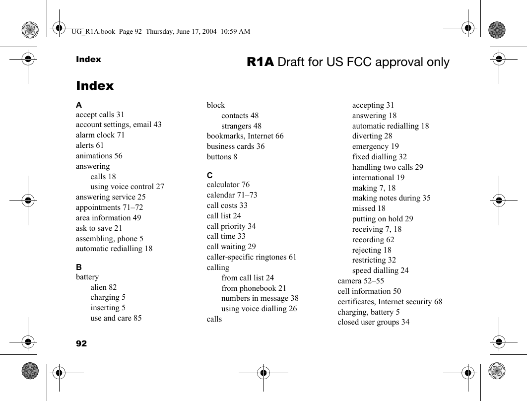 92Index R1A Draft for US FCC approval onlyIndexAaccept calls 31account settings, email 43alarm clock 71alerts 61animations 56answeringcalls 18using voice control 27answering service 25appointments 71–72area information 49ask to save 21assembling, phone 5automatic redialling 18Bbatteryalien 82charging 5inserting 5use and care 85blockcontacts 48strangers 48bookmarks, Internet 66business cards 36buttons 8Ccalculator 76calendar 71–73call costs 33call list 24call priority 34call time 33call waiting 29caller-specific ringtones 61callingfrom call list 24from phonebook 21numbers in message 38using voice dialling 26callsaccepting 31answering 18automatic redialling 18diverting 28emergency 19fixed dialling 32handling two calls 29international 19making 7, 18making notes during 35missed 18putting on hold 29receiving 7, 18recording 62rejecting 18restricting 32speed dialling 24camera 52–55cell information 50certificates, Internet security 68charging, battery 5closed user groups 34UG_R1A.book  Page 92  Thursday, June 17, 2004  10:59 AM