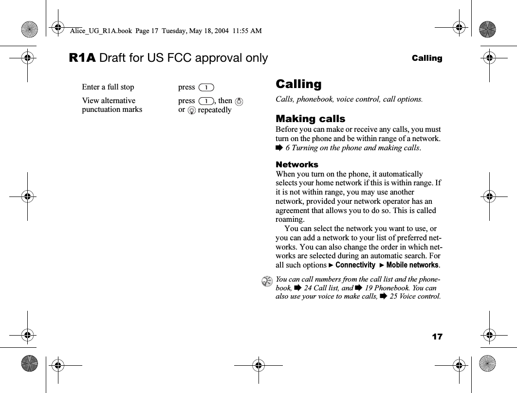 17CallingR1A Draft for US FCC approval onlyCallingCalls, phonebook, voice control, call options.Making callsBefore you can make or receive any calls, you must turn on the phone and be within range of a network. % 6 Turning on the phone and making calls.NetworksWhen you turn on the phone, it automatically selects your home network if this is within range. If it is not within range, you may use another network, provided your network operator has an agreement that allows you to do so. This is called roaming.You can select the network you want to use, or you can add a network to your list of preferred net-works. You can also change the order in which net-works are selected during an automatic search. For all such options } Connectivity  } Mobile networks.Enter a full stop press View alternative punctuation markspress , then  or  repeatedlyYou can call numbers from the call list and the phone-book, % 24 Call list, and % 19 Phonebook. You can also use your voice to make calls, % 25 Voice control.Alice_UG_R1A.book  Page 17  Tuesday, May 18, 2004  11:55 AM