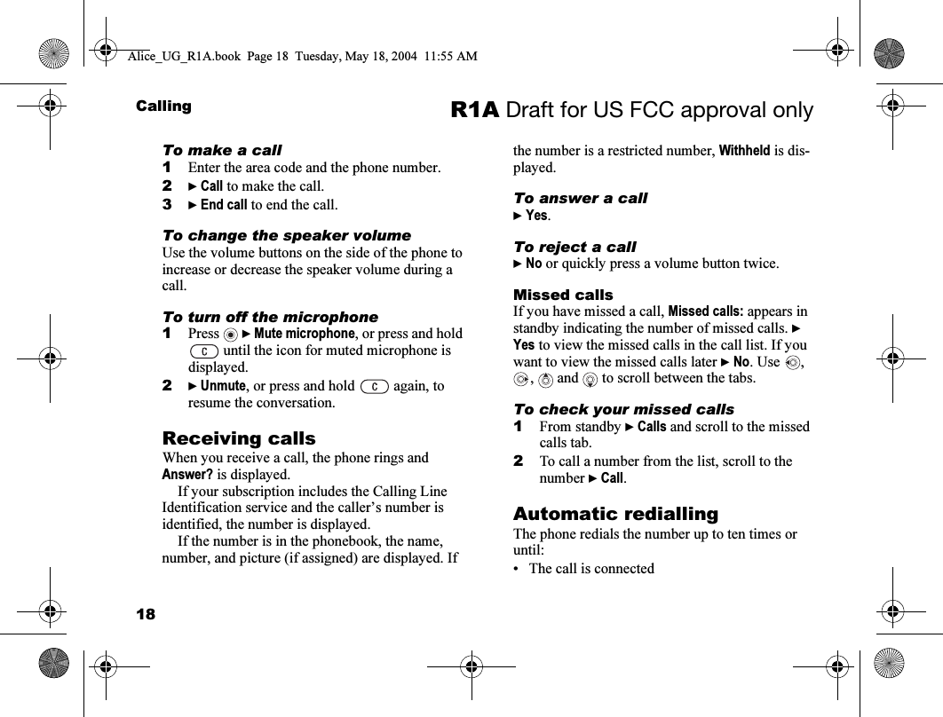 18Calling R1A Draft for US FCC approval onlyTo make a call1Enter the area code and the phone number.2} Call to make the call.3} End call to end the call.To change the speaker volumeUse the volume buttons on the side of the phone to increase or decrease the speaker volume during a call.To turn off the microphone1Press  } Mute microphone, or press and hold  until the icon for muted microphone is displayed.2} Unmute, or press and hold   again, to resume the conversation.Receiving callsWhen you receive a call, the phone rings and Answer? is displayed. If your subscription includes the Calling Line Identification service and the caller’s number is identified, the number is displayed. If the number is in the phonebook, the name, number, and picture (if assigned) are displayed. If the number is a restricted number, Withheld is dis-played.To answer a call} Yes.To reject a call} No or quickly press a volume button twice.Missed callsIf you have missed a call, Missed calls: appears in standby indicating the number of missed calls. } Yes to view the missed calls in the call list. If you want to view the missed calls later } No. Use  , ,  and  to scroll between the tabs.To check your missed calls1From standby } Calls and scroll to the missed calls tab.2To call a number from the list, scroll to the number } Call.Automatic rediallingThe phone redials the number up to ten times or until:• The call is connectedAlice_UG_R1A.book  Page 18  Tuesday, May 18, 2004  11:55 AM