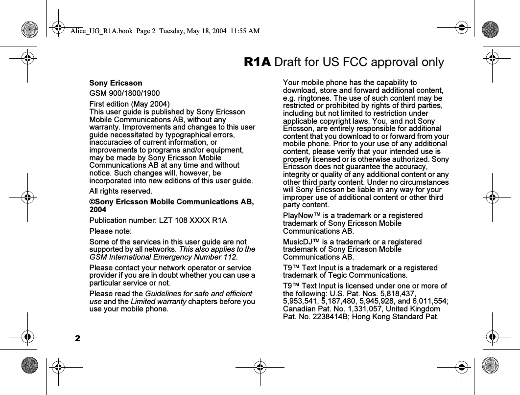 2R1A Draft for US FCC approval onlySony EricssonGSM 900/1800/1900First edition (May 2004)This user guide is published by Sony Ericsson Mobile Communications AB, without any warranty. Improvements and changes to this user guide necessitated by typographical errors, inaccuracies of current information, or improvements to programs and/or equipment, may be made by Sony Ericsson Mobile Communications AB at any time and without notice. Such changes will, however, be incorporated into new editions of this user guide.All rights reserved.©Sony Ericsson Mobile Communications AB, 2004Publication number: LZT 108 XXXX R1APlease note:Some of the services in this user guide are not supported by all networks. This also applies to the GSM International Emergency Number 112.Please contact your network operator or service provider if you are in doubt whether you can use a particular service or not.Please read the Guidelines for safe and efficient use and the Limited warranty chapters before you use your mobile phone.Your mobile phone has the capability to download, store and forward additional content, e.g. ringtones. The use of such content may be restricted or prohibited by rights of third parties, including but not limited to restriction under applicable copyright laws. You, and not Sony Ericsson, are entirely responsible for additional content that you download to or forward from your mobile phone. Prior to your use of any additional content, please verify that your intended use is properly licensed or is otherwise authorized. Sony Ericsson does not guarantee the accuracy, integrity or quality of any additional content or any other third party content. Under no circumstances will Sony Ericsson be liable in any way for your improper use of additional content or other third party content.PlayNow™ is a trademark or a registered trademark of Sony Ericsson Mobile Communications AB.MusicDJ™ is a trademark or a registered trademark of Sony Ericsson Mobile Communications AB.T9™ Text Input is a trademark or a registered trademark of Tegic Communications.T9™ Text Input is licensed under one or more of the following: U.S. Pat. Nos. 5,818,437, 5,953,541, 5,187,480, 5,945,928, and 6,011,554; Canadian Pat. No. 1,331,057, United Kingdom Pat. No. 2238414B; Hong Kong Standard Pat. Alice_UG_R1A.book  Page 2  Tuesday, May 18, 2004  11:55 AM