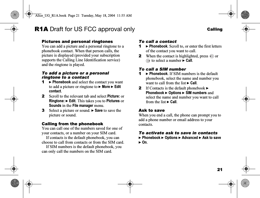 21CallingR1A Draft for US FCC approval onlyPictures and personal ringtonesYou can add a picture and a personal ringtone to a phonebook contact. When that person calls, the picture is displayed (provided your subscription supports the Calling Line Identification service) and the ringtone is played.To add a picture or a personal ringtone to a contact1} Phonebook and select the contact you want to add a picture or ringtone to } More } Edit contact.2Scroll to the relevant tab and select Picture: or Ringtone: } Edit. This takes you to Pictures or Sounds in the File manager menu. 3Select a picture or sound. } Save to save the picture or sound.Calling from the phonebookYou can call one of the numbers saved for one of your contacts, or a number on your SIM card. If contacts is the default phonebook, you can choose to call from contacts or from the SIM card. If SIM numbers is the default phonebook, you can only call the numbers on the SIM card.To call a contact1} Phonebook. Scroll to, or enter the first letters of the contact you want to call.2When the contact is highlighted, press   or  to select a number } Call.To call a SIM number1} Phonebook. If SIM numbers is the default phonebook, select the name and number you want to call from the list } Call.2If Contacts is the default phonebook } Phonebook } Options } SIM numbers and select the name and number you want to call from the list } Call.Ask to saveWhen you end a call, the phone can prompt you to add a phone number or email address to your contacts.To activate ask to save in contacts} Phonebook } Options } Advanced } Ask to save } On.Alice_UG_R1A.book  Page 21  Tuesday, May 18, 2004  11:55 AM