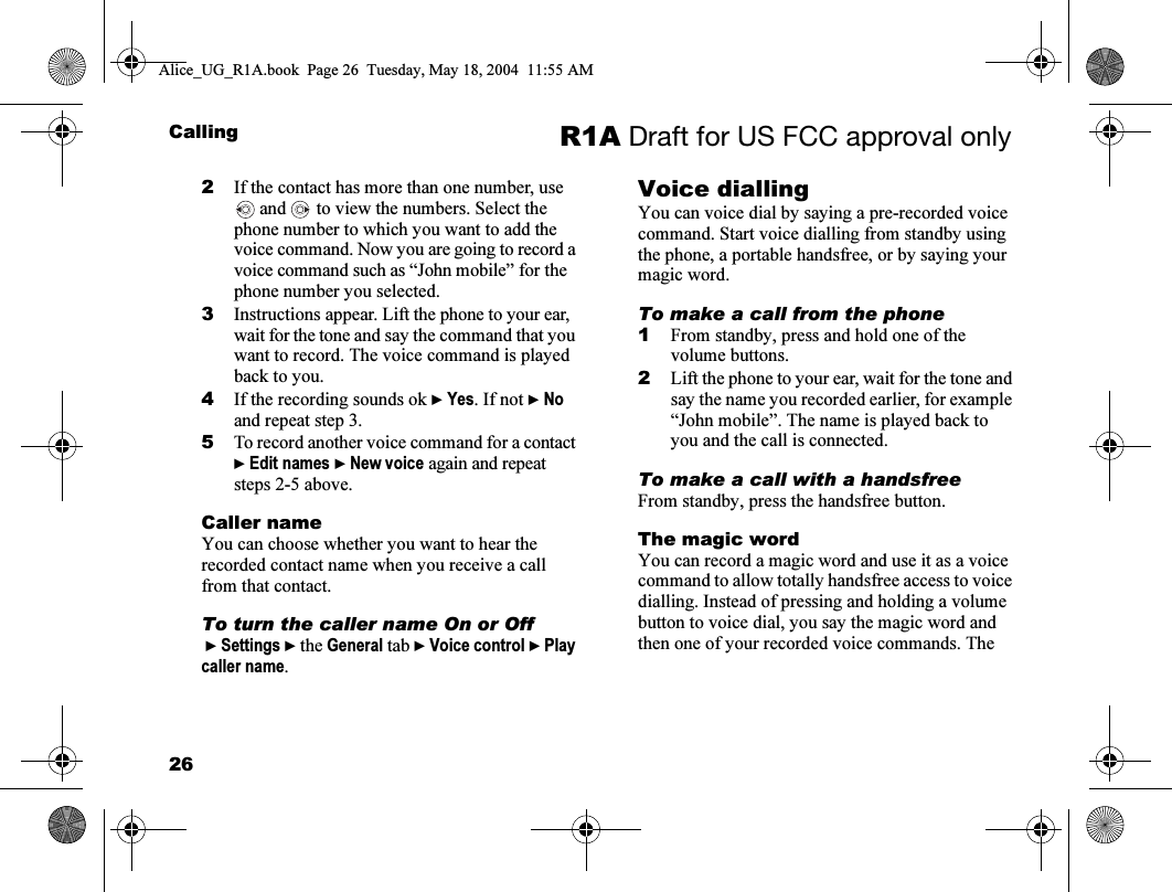 26Calling R1A Draft for US FCC approval only2If the contact has more than one number, use  and   to view the numbers. Select the phone number to which you want to add the voice command. Now you are going to record a voice command such as “John mobile” for the phone number you selected.3Instructions appear. Lift the phone to your ear, wait for the tone and say the command that you want to record. The voice command is played back to you.4If the recording sounds ok } Yes. If not } No and repeat step 3.5To record another voice command for a contact } Edit names } New voice again and repeat steps 2-5 above.Caller nameYou can choose whether you want to hear the recorded contact name when you receive a call from that contact.To turn the caller name On or Off } Settings } the General tab } Voice control } Play caller name.Voice diallingYou can voice dial by saying a pre-recorded voice command. Start voice dialling from standby using the phone, a portable handsfree, or by saying your magic word.To make a call from the phone1From standby, press and hold one of the volume buttons.2Lift the phone to your ear, wait for the tone and say the name you recorded earlier, for example “John mobile”. The name is played back to you and the call is connected.To make a call with a handsfreeFrom standby, press the handsfree button. The magic wordYou can record a magic word and use it as a voice command to allow totally handsfree access to voice dialling. Instead of pressing and holding a volume button to voice dial, you say the magic word and then one of your recorded voice commands. The Alice_UG_R1A.book  Page 26  Tuesday, May 18, 2004  11:55 AM