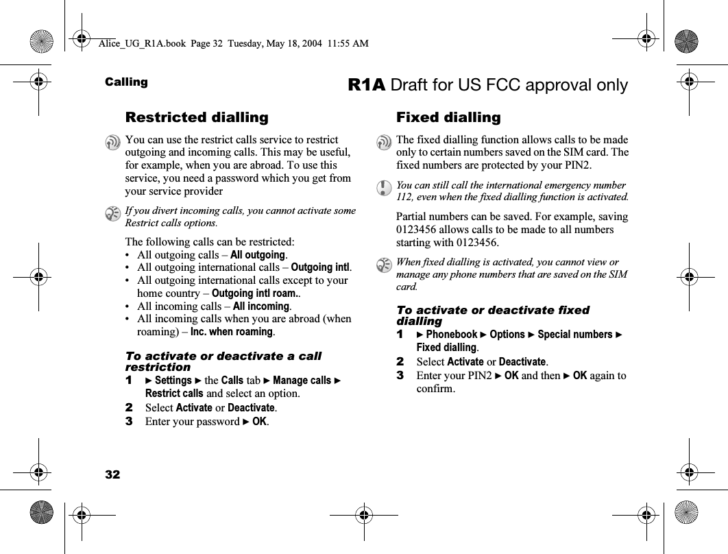 32Calling R1A Draft for US FCC approval onlyRestricted diallingThe following calls can be restricted:• All outgoing calls – All outgoing.• All outgoing international calls – Outgoing intl.• All outgoing international calls except to your home country – Outgoing intl roam..• All incoming calls – All incoming.• All incoming calls when you are abroad (when roaming) – Inc. when roaming.To activate or deactivate a call restriction1} Settings } the Calls tab } Manage calls } Restrict calls and select an option.2Select Activate or Deactivate.3Enter your password } OK.Fixed dialling  Partial numbers can be saved. For example, saving 0123456 allows calls to be made to all numbers starting with 0123456.To activate or deactivate fixed dialling1} Phonebook } Options } Special numbers } Fixed dialling.2Select Activate or Deactivate.3Enter your PIN2 } OK and then } OK again to confirm.You can use the restrict calls service to restrict outgoing and incoming calls. This may be useful, for example, when you are abroad. To use this service, you need a password which you get from your service providerIf you divert incoming calls, you cannot activate some Restrict calls options.The fixed dialling function allows calls to be made only to certain numbers saved on the SIM card. The fixed numbers are protected by your PIN2.You can still call the international emergency number 112, even when the fixed dialling function is activated.When fixed dialling is activated, you cannot view or manage any phone numbers that are saved on the SIM card.Alice_UG_R1A.book  Page 32  Tuesday, May 18, 2004  11:55 AM