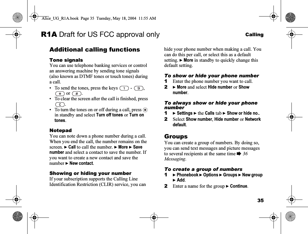 35CallingR1A Draft for US FCC approval onlyAdditional calling functionsTone signalsYou can use telephone banking services or control an answering machine by sending tone signals (also known as DTMF tones or touch tones) during a call.• To send the tones, press the keys   -  ,  or  .• To clear the screen after the call is finished, press .• To turn the tones on or off during a call, press   in standby and select Turn off tones or Turn on tones.NotepadYou can note down a phone number during a call. When you end the call, the number remains on the screen. } Call to call the number. } More } Save number and select a contact to save the number. If you want to create a new contact and save the number } New contact.Showing or hiding your numberIf your subscription supports the Calling Line Identification Restriction (CLIR) service, you can hide your phone number when making a call. You can do this per call, or select this as a default setting. } More in standby to quickly change this default setting.To show or hide your phone number1Enter the phone number you want to call.2} More and select Hide number or Show number. To always show or hide your phone number1} Settings } the Calls tab } Show or hide no..2Select Show number, Hide number or Network default.GroupsYou can create a group of numbers. By doing so, you can send text messages and picture messages to several recipients at the same time % 36 Messaging.To create a group of numbers1} Phonebook } Options } Groups } New group } Add.2Enter a name for the group } Continue.Alice_UG_R1A.book  Page 35  Tuesday, May 18, 2004  11:55 AM