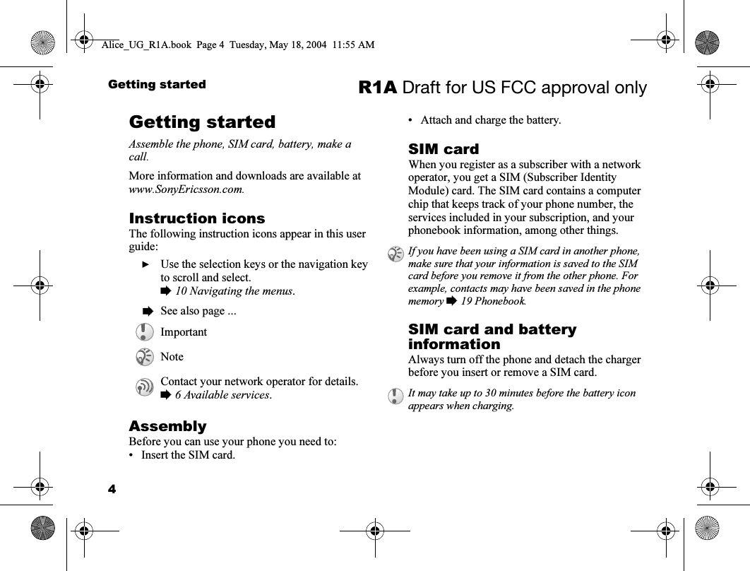 4Getting started R1A Draft for US FCC approval onlyGetting startedAssemble the phone, SIM card, battery, make a call.More information and downloads are available at www.SonyEricsson.com.Instruction iconsThe following instruction icons appear in this user guide:AssemblyBefore you can use your phone you need to:• Insert the SIM card.• Attach and charge the battery.SIM cardWhen you register as a subscriber with a network operator, you get a SIM (Subscriber Identity Module) card. The SIM card contains a computer chip that keeps track of your phone number, the services included in your subscription, and your phonebook information, among other things.SIM card and battery informationAlways turn off the phone and detach the charger before you insert or remove a SIM card.  } Use the selection keys or the navigation key to scroll and select.% 10 Navigating the menus.  % See also page ...ImportantNoteContact your network operator for details. % 6 Available services.If you have been using a SIM card in another phone, make sure that your information is saved to the SIM card before you remove it from the other phone. For example, contacts may have been saved in the phone memory % 19 Phonebook.It may take up to 30 minutes before the battery icon appears when charging.Alice_UG_R1A.book  Page 4  Tuesday, May 18, 2004  11:55 AM
