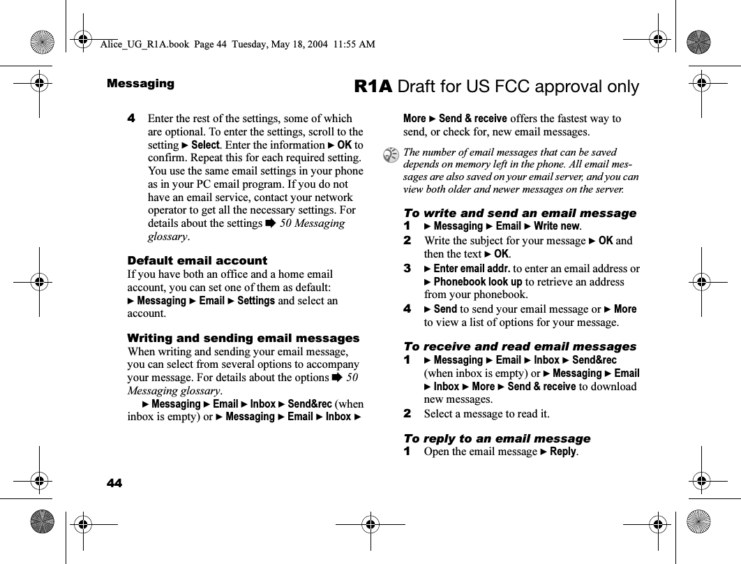 44Messaging R1A Draft for US FCC approval only4Enter the rest of the settings, some of which are optional. To enter the settings, scroll to the setting } Select. Enter the information } OK to confirm. Repeat this for each required setting. You use the same email settings in your phone as in your PC email program. If you do not have an email service, contact your network operator to get all the necessary settings. For details about the settings % 50 Messaging glossary.Default email accountIf you have both an office and a home email account, you can set one of them as default:} Messaging } Email } Settings and select an account.Writing and sending email messagesWhen writing and sending your email message, you can select from several options to accompany your message. For details about the options % 50 Messaging glossary. } Messaging } Email } Inbox } Send&amp;rec (when inbox is empty) or } Messaging } Email } Inbox } More } Send &amp; receive offers the fastest way to send, or check for, new email messages.To write and send an email message1} Messaging } Email } Write new.2Write the subject for your message } OK and then the text } OK.3} Enter email addr. to enter an email address or } Phonebook look up to retrieve an address from your phonebook. 4} Send to send your email message or } More to view a list of options for your message.To receive and read email messages1} Messaging } Email } Inbox } Send&amp;rec (when inbox is empty) or } Messaging } Email } Inbox } More } Send &amp; receive to download new messages.2Select a message to read it.To reply to an email message1Open the email message } Reply.The number of email messages that can be saved depends on memory left in the phone. All email mes-sages are also saved on your email server, and you can view both older and newer messages on the server.Alice_UG_R1A.book  Page 44  Tuesday, May 18, 2004  11:55 AM