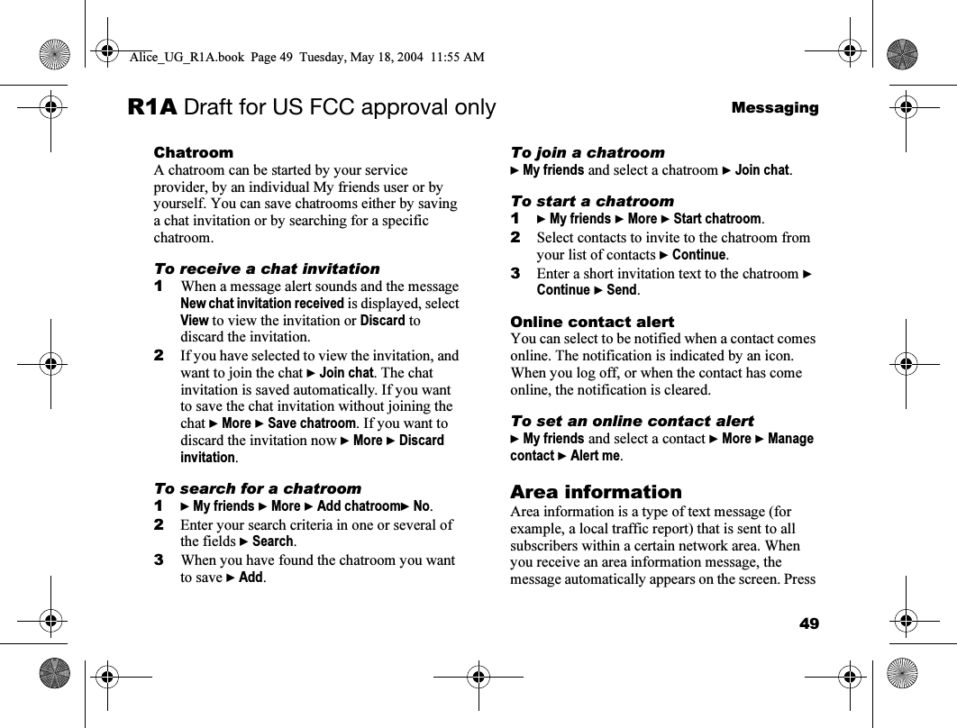 49MessagingR1A Draft for US FCC approval onlyChatroomA chatroom can be started by your service provider, by an individual My friends user or by yourself. You can save chatrooms either by saving a chat invitation or by searching for a specific chatroom.To receive a chat invitation1When a message alert sounds and the message New chat invitation received is displayed, select View to view the invitation or Discard to discard the invitation.2If you have selected to view the invitation, and want to join the chat } Join chat. The chat invitation is saved automatically. If you want to save the chat invitation without joining the chat } More } Save chatroom. If you want to discard the invitation now } More } Discard invitation.To search for a chatroom1} My friends } More } Add chatroom} No.2Enter your search criteria in one or several of the fields } Search.3When you have found the chatroom you want to save } Add.To join a chatroom} My friends and select a chatroom } Join chat.To start a chatroom1} My friends } More } Start chatroom.2Select contacts to invite to the chatroom from your list of contacts } Continue.3Enter a short invitation text to the chatroom } Continue } Send.Online contact alertYou can select to be notified when a contact comes online. The notification is indicated by an icon. When you log off, or when the contact has come online, the notification is cleared.To set an online contact alert} My friends and select a contact } More } Manage contact } Alert me.Area informationArea information is a type of text message (for example, a local traffic report) that is sent to all subscribers within a certain network area. When you receive an area information message, the message automatically appears on the screen. Press Alice_UG_R1A.book  Page 49  Tuesday, May 18, 2004  11:55 AM