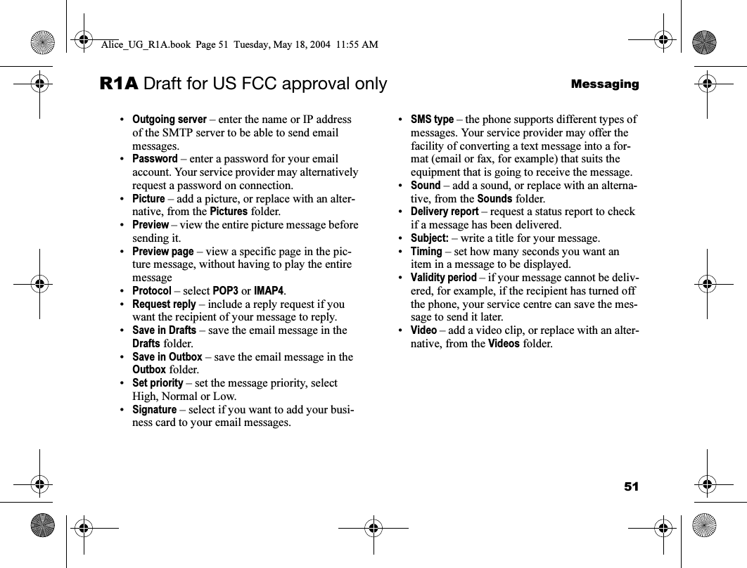 51MessagingR1A Draft for US FCC approval only•Outgoing server – enter the name or IP address of the SMTP server to be able to send email messages.•Password – enter a password for your email account. Your service provider may alternatively request a password on connection.•Picture – add a picture, or replace with an alter-native, from the Pictures folder.•Preview – view the entire picture message before sending it.•Preview page – view a specific page in the pic-ture message, without having to play the entire message•Protocol – select POP3 or IMAP4.•Request reply – include a reply request if you want the recipient of your message to reply.•Save in Drafts – save the email message in the Drafts folder.•Save in Outbox – save the email message in the Outbox folder.•Set priority – set the message priority, select High, Normal or Low.•Signature – select if you want to add your busi-ness card to your email messages.•SMS type – the phone supports different types of messages. Your service provider may offer the facility of converting a text message into a for-mat (email or fax, for example) that suits the equipment that is going to receive the message.•Sound – add a sound, or replace with an alterna-tive, from the Sounds folder.•Delivery report – request a status report to check if a message has been delivered.•Subject: – write a title for your message.•Timing – set how many seconds you want an item in a message to be displayed.•Validity period – if your message cannot be deliv-ered, for example, if the recipient has turned off the phone, your service centre can save the mes-sage to send it later.•Video – add a video clip, or replace with an alter-native, from the Videos folder.Alice_UG_R1A.book  Page 51  Tuesday, May 18, 2004  11:55 AM