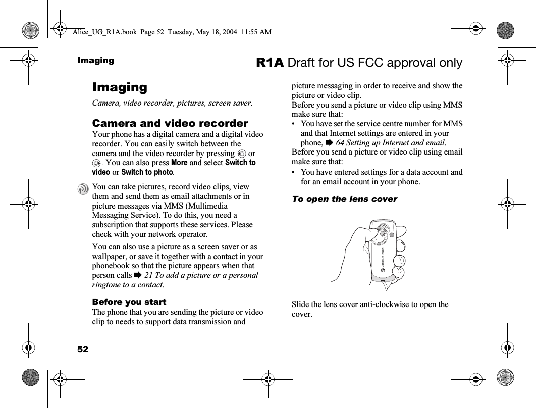 52Imaging R1A Draft for US FCC approval onlyImagingCamera, video recorder, pictures, screen saver.Camera and video recorderYour phone has a digital camera and a digital video recorder. You can easily switch between the camera and the video recorder by pressing   or . You can also press More and select Switch to video or Switch to photo.You can also use a picture as a screen saver or as wallpaper, or save it together with a contact in your phonebook so that the picture appears when that person calls % 21 To add a picture or a personal ringtone to a contact.Before you startThe phone that you are sending the picture or video clip to needs to support data transmission and picture messaging in order to receive and show the picture or video clip.Before you send a picture or video clip using MMS make sure that:• You have set the service centre number for MMS and that Internet settings are entered in your phone, % 64 Setting up Internet and email.Before you send a picture or video clip using email make sure that:• You have entered settings for a data account and for an email account in your phone. To open the lens coverSlide the lens cover anti-clockwise to open the cover.You can take pictures, record video clips, view them and send them as email attachments or in picture messages via MMS (Multimedia Messaging Service). To do this, you need a subscription that supports these services. Please check with your network operator.Alice_UG_R1A.book  Page 52  Tuesday, May 18, 2004  11:55 AM